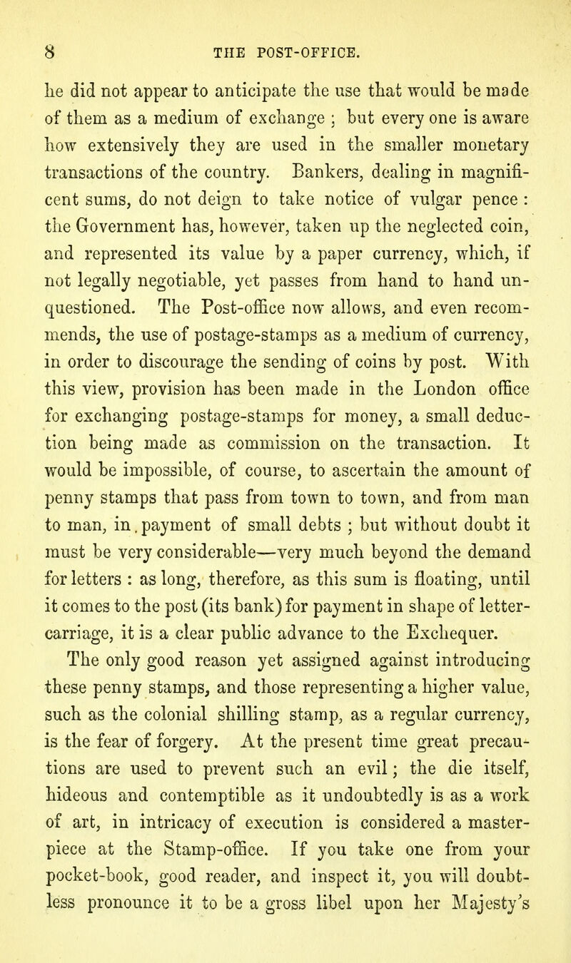 lie did not appear to anticipate the use that would be made of them as a medium of exchange ; but every one is aware how extensively they are used in the smaller monetary transactions of the country. Bankers, dealing in magnifi- cent sums, do not deign to take notice of vulgar pence : the Government has, however, taken up the neglected coin, and represented its value by a paper currency, which, if not legally negotiable, yet passes from hand to hand un- questioned. The Post-office now allows, and even recom- mends, the use of postage-stamps as a medium of currency, in order to discourage the sending of coins by post. With this view, provision has been made in the London office for exchanging postage-stamps for money, a small deduc- tion being made as commission on the transaction. It would be impossible, of course, to ascertain the amount of penny stamps that pass from town to town, and from man to man, in, payment of small debts ; but without doubt it must be very considerable—very much beyond the demand for letters : as long, therefore, as this sum is floating, until it comes to the post (its bank) for payment in shape of letter- carriage, it is a clear public advance to the Exchequer. The only good reason yet assigned against introducing these penny stamps, and those representing a higher value, such as the colonial shilling stamp, as a regular currency, is the fear of forgery. At the present time great precau- tions are used to prevent such an evil; the die itself, hideous and contemptible as it undoubtedly is as a work of art, in intricacy of execution is considered a master- piece at the Stamp-office. If you take one from your pocket-book, good reader, and inspect it, you will doubt- less pronounce it to be a gross libel upon her Majesty's