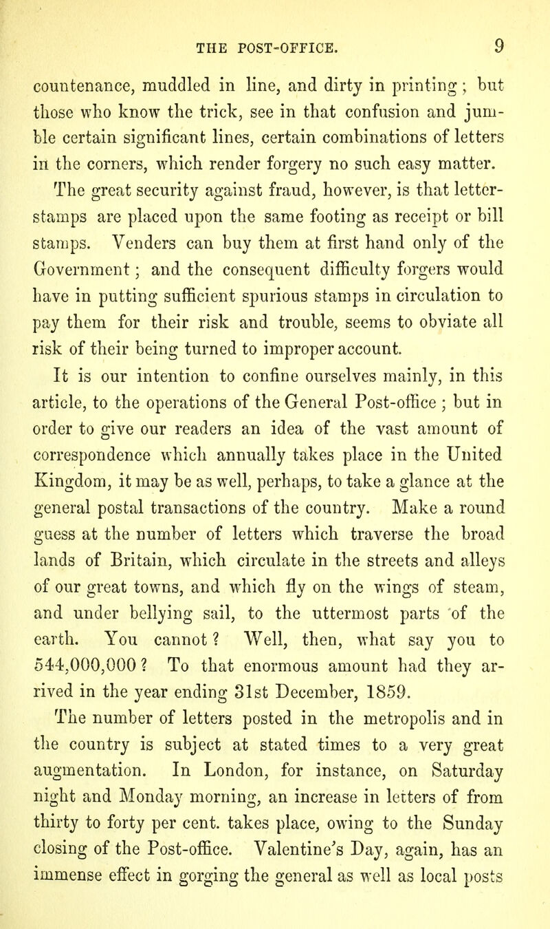 countenance, muddled in line, and dirty in printing; but those who know the trick, see in that confusion and jum- ble certain significant lines, certain combinations of letters in the corners, which render forgery no such easy matter. The great security against fraud, however, is that letter- stamps are placed upon the same footing as receipt or bill stamps. Venders can buy them at first hand only of the Government; and the consequent difficulty forgers would have in putting sufficient spurious stamps in circulation to pay them for their risk and trouble, seems to obviate all risk of their being turned to improper account. It is our intention to confine ourselves mainly, in this article, to the operations of the General Post-office ; but in order to give our readers an idea of the vast amount of correspondence which annually takes place in the United Kingdom, it may be as well, perhaps, to take a glance at the general postal transactions of the country. Make a round guess at the number of letters which traverse the broad lands of Britain, which circulate in the streets and alleys of our great towns, and which fly on the wings of steam, and under bellying sail, to the uttermost parts of the earth. You cannot ? Well, then, what say you to 544,000,000 ? To that enormous amount had they ar- rived in the year ending 31st December, 1859. The number of letters posted in the metropolis and in the country is subject at stated times to a very great augmentation. In London, for instance, on Saturday night and Monday morning, an increase in letters of from thirty to forty per cent, takes place, owing to the Sunday closing of the Post-office. Valentine's Day, again, has an immense effect in gorging the general as well as local posts