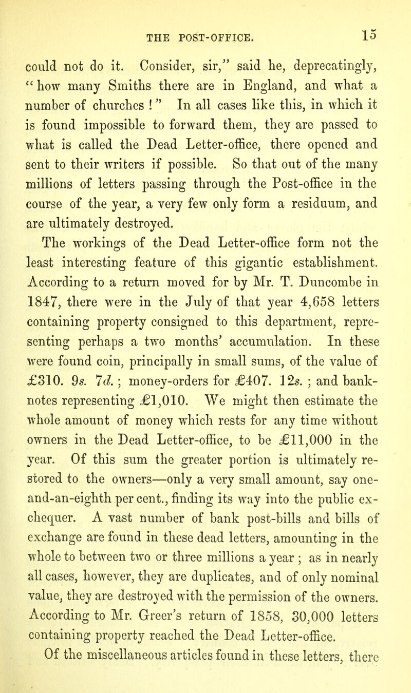 could not do it. Consider, sir/' said he, deprecatingly,  how many Smiths there are in England, and what a number of churches ! In all cases like this, in which it is found impossible to forward them, they are passed to what is called the Dead Letter-office, there opened and sent to their writers if possible. So that out of the many millions of letters passing through the Post-office in the course of the year, a very few only form a residuum, and are ultimately destroyed. The workings of the Dead Letter-office form not the least interesting feature of this gigantic establishment. According to a return moved for by Mr. T. Duncombe in 1847, there were in the July of that year 4,658 letters containing property consigned to this department, repre- senting perhaps a two months' accumulation. In these were found coin, principally in small sums, of the value of £310. 9s. Id.; money-orders for £407. 12s. ; and bank- notes representing ,£1,010. We might then estimate the whole amount of money which rests for any time without owners in the Dead Letter-office, to be £11,000 in the year. Of this sum the greater portion is ultimately re- stored to the owners—only a very small amount, say one- and-an-eighth percent., finding its way into the public ex- chequer. A vast number of bank post-bills and bills of exchange are found in these dead letters, amounting in the whole to between two or three millions a year ; as in nearly all cases, however, they are duplicates, and of only nominal value, they are destroyed with the permission of the owners. According to Mr. Greer's return of 1858, 30,000 letters containing property reached the Dead Letter-office. Of the miscellaneous articles found in these letters, there