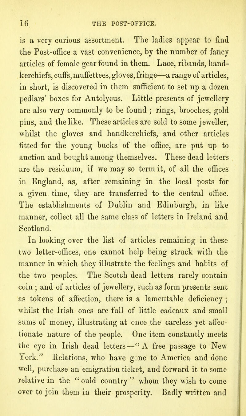 is a very curious assortment. The ladies appear to find the Post-office a vast convenience, by the number of fancy articles of female gear found in them. Lace, ribands, hand- kerchiefs, cuffs, muffettees, gloves, fringe—a range of articles, in short, is discovered in them sufficient to set up a dozen pedlars' boxes for Autolycus. Little presents of jewellery are also very commonly to be found ; rings, brooches, gold pins, and the like. These articles are sold to some jeweller, whilst the gloves and handkerchiefs, and other articles fitted for the young bucks of the office, are put up to auction and bought among themselves. These dead letters are the residuum, if we may so term it, of all the offices in England, as, after remaining in the local posts for a given, time, they are transferred to the central office. The establishments of Dublin and Edinburgh, in like manner, collect all the same class of letters in Ireland and Scotland. In looking over the list of articles remaining in these two letter-offices, one cannot help being struck with the manner in which they illustrate the feelings and habits of the two peoples. The Scotch dead letters rarely contain coin ; and of articles of jewellery, such as form presents sent as tokens of affection, there is a lamentable deficiency ; whilst the Irish ones are full of little cadeaux and small sums of money, illustrating at once the careless yet affec- tionate nature of the people. One item constantly meets the eye in Irish dead letters—A free passage to New York/* Relations, who have gone to America and done well, purchase an emigration ticket, and forward it to some relative in the  ould country  whom they wish to come over to join them in their prosperity. Badly written and