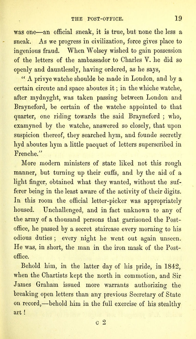 was one—an official sneak, it is true, but none the less a sneak. As we progress in civilization, force gives place to ingenious fraud. When Wolsey wished to gain possession of the letters of the ambassador to Charles V. he did so openly and dauntlessly, having ordered, as he says,  A privye watche shoulde be made in London, and by a certain circute and space aboutes it; in the whiche watche, after mydnyght, was taken passing between London and Brayneford, be certain of the watche appointed to that quarter, one riding towards the said Brayneford ; who, examyned by the watche, answered so closely, that upon suspicion thereof, they searched hym, and founde secretly hyd aboutes hym a little pacquet of letters superscribed in Frenche. More modern ministers of state liked not this rough manner, but turning up their cuffs, and by the aid of a light finger, obtained what they wanted, without the suf- ferer being in the least aware of the activity of their digits. In this room the official letter-picker was appropriately housed. Unchallenged, and in fact unknown to any of the army of a thousand persons that garrisoned the Post- office, he passed by a secret staircase every morning to his odious duties ; every night he went out again unseen. He was, in short, the man in the iron mask of the Post- office. Behold him, in the latter day of his pride, in 1842, when the Chartists kept the north in commotion, and Sir James Graham issued more warrants authorizing the breaking open letters than any previous Secretary of State on record,—behold him in the full exercise of his stealthy art ! c 2