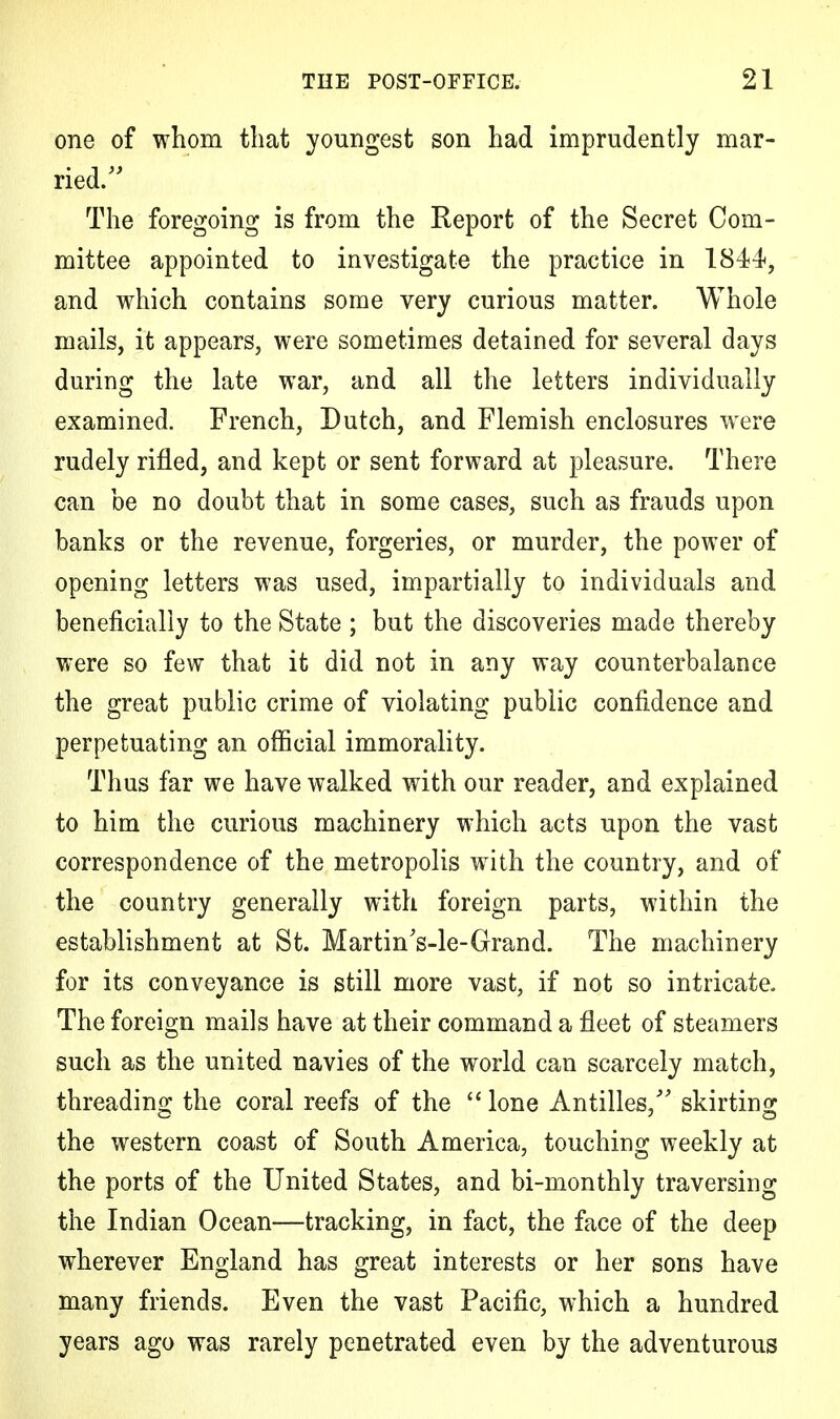 one of whom that youngest son had imprudently mar- ried. The foregoing is from the Report of the Secret Com- mittee appointed to investigate the practice in 1844, and which contains some very curious matter. Whole mails, it appears, were sometimes detained for several days during the late war, and all the letters individually examined. French, Dutch, and Flemish enclosures were rudely rifled, and kept or sent forward at pleasure. There can be no doubt that in some cases, such as frauds upon banks or the revenue, forgeries, or murder, the power of opening letters was used, impartially to individuals and beneficially to the State ; but the discoveries made thereby were so few that it did not in any way counterbalance the great public crime of violating public confidence and perpetuating an official immorality. Thus far we have walked with our reader, and explained to him the curious machinery which acts upon the vast correspondence of the metropolis with the country, and of the country generally with foreign parts, within the establishment at St. Martin's-le-Grand. The machinery for its conveyance is still more vast, if not so intricate. The foreign mails have at their command a fleet of steamers such as the united navies of the world can scarcely match, threading the coral reefs of the  lone Antilles, skirting the western coast of South America, touching weekly at the ports of the United States, and bi-monthly traversing the Indian Ocean—tracking, in fact, the face of the deep wherever England has great interests or her sons have many friends. Even the vast Pacific, which a hundred years ago was rarely penetrated even by the adventurous