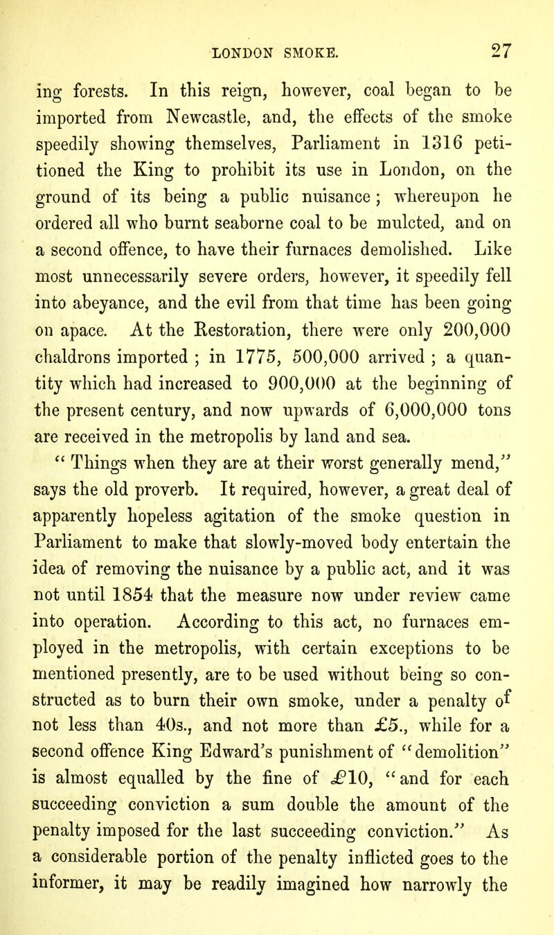 ing forests. In this reign, however, coal began to be imported from Newcastle, and, the effects of the smoke speedily showing themselves, Parliament in 1316 peti- tioned the King to prohibit its use in London, on the ground of its being a public nuisance; whereupon he ordered all who burnt seaborne coal to be mulcted, and on a second offence, to have their furnaces demolished. Like most unnecessarily severe orders, however, it speedily fell into abeyance, and the evil from that time has been going on apace. At the Restoration, there were only 200,000 chaldrons imported ; in 1775, 500,000 arrived ; a quan- tity which had increased to 900,000 at the beginning of the present century, and now upwards of 6,000,000 tons are received in the metropolis by land and sea. <c Things when they are at their worst generally mend/' says the old proverb. It required, however, a great deal of apparently hopeless agitation of the smoke question in Parliament to make that slowly-moved body entertain the idea of removing the nuisance by a public act, and it was not until 1854 that the measure now under review came into operation. According to this act, no furnaces em- ployed in the metropolis, with certain exceptions to be mentioned presently, are to be used without being so con- structed as to burn their own smoke, under a penalty of not less than 40s., and not more than £5., while for a second offence King Edward's punishment of  demolition is almost equalled by the fine of i?10, and for each succeeding conviction a sum double the amount of the penalty imposed for the last succeeding conviction. As a considerable portion of the penalty inflicted goes to the informer, it may be readily imagined how narrowly the