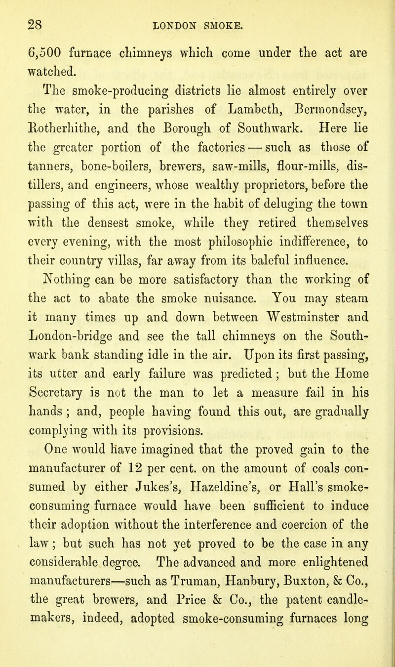 6,500 furnace chimneys which come under the act are watched. The smoke-producing districts lie almost entirely over the water, in the parishes of Lambeth, Bermondsey, Eotherhithe, and the Borough of Southwark. Here lie the greater portion of the factories — such as those of tanners, bone-boilers, brewers, saw-mills, flour-mills, dis- tillers, and engineers, whose wealthy proprietors, before the passing of this act, were in the habit of deluging the town with the densest smoke, while they retired themselves every evening, with the most philosophic indifference, to their country villas, far away from its baleful influence. Nothing can be more satisfactory than the working of the act to abate the smoke nuisance. You may steam it many times up and down between Westminster and London-bridge and see the tall chimneys on the South- wark bank standing idle in the air. Upon its first passing, its utter and early failure was predicted; but the Home Secretary is not the man to let a measure fail in his hands ; and, people having found this out, are gradually complying with its provisions. One would have imagined that the proved gain to the manufacturer of 12 per cent, on the amount of coals con- sumed by either Jukes's, Hazeldine's, or Hall's smoke- consuming furnace would have been sufficient to induce their adoption without the interference and coercion of the law; but such has not yet proved to be the case in any considerable degree. The advanced and more enlightened manufacturers—such as Truman, Hanbury, Buxton, & Co., the great brewers, and Price & Co., the patent candle- makers, indeed, adopted smoke-consuming furnaces long