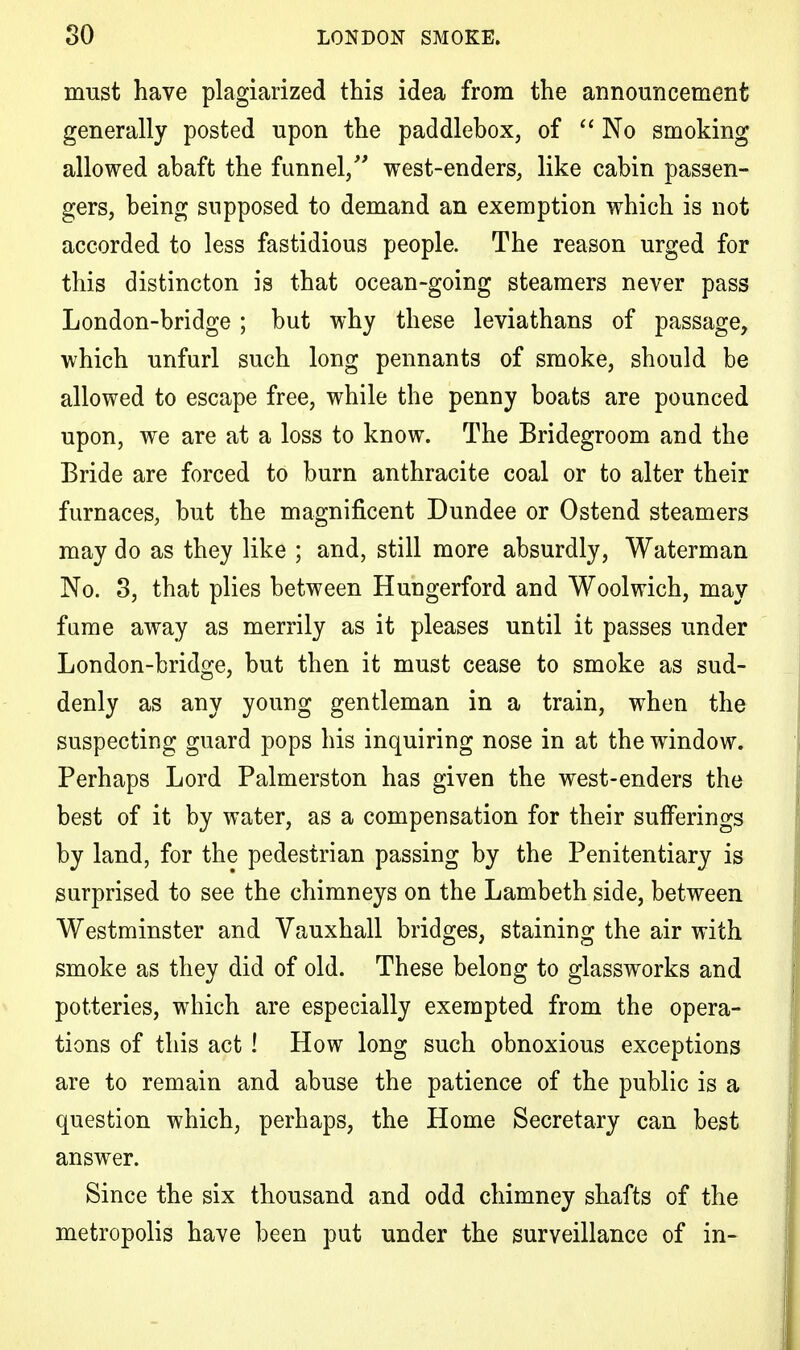 must have plagiarized this idea from the announcement generally posted upon the paddlebox, of No smoking allowed abaft the funnel/' west-enders, like cabin passen- gers, being supposed to demand an exemption which is not accorded to less fastidious people. The reason urged for this distincton is that ocean-going steamers never pass London-bridge ; but why these leviathans of passage, which unfurl such long pennants of smoke, should be allowed to escape free, while the penny boats are pounced upon, we are at a loss to know. The Bridegroom and the Bride are forced to burn anthracite coal or to alter their furnaces, but the magnificent Dundee or Ostend steamers may do as they like ; and, still more absurdly, Waterman No. 3, that plies between Hungerford and Woolwich, may fume away as merrily as it pleases until it passes under London-bridge, but then it must cease to smoke as sud- denly as any young gentleman in a train, when the suspecting guard pops his inquiring nose in at the window. Perhaps Lord Palmerston has given the west-enders the best of it by water, as a compensation for their sufferings by land, for the pedestrian passing by the Penitentiary is surprised to see the chimneys on the Lambeth side, between Westminster and Vauxhall bridges, staining the air with smoke as they did of old. These belong to glassworks and potteries, which are especially exempted from the opera- tions of this act ! How long such obnoxious exceptions are to remain and abuse the patience of the public is a question which, perhaps, the Home Secretary can best answer. Since the six thousand and odd chimney shafts of the metropolis have been put under the surveillance of in-