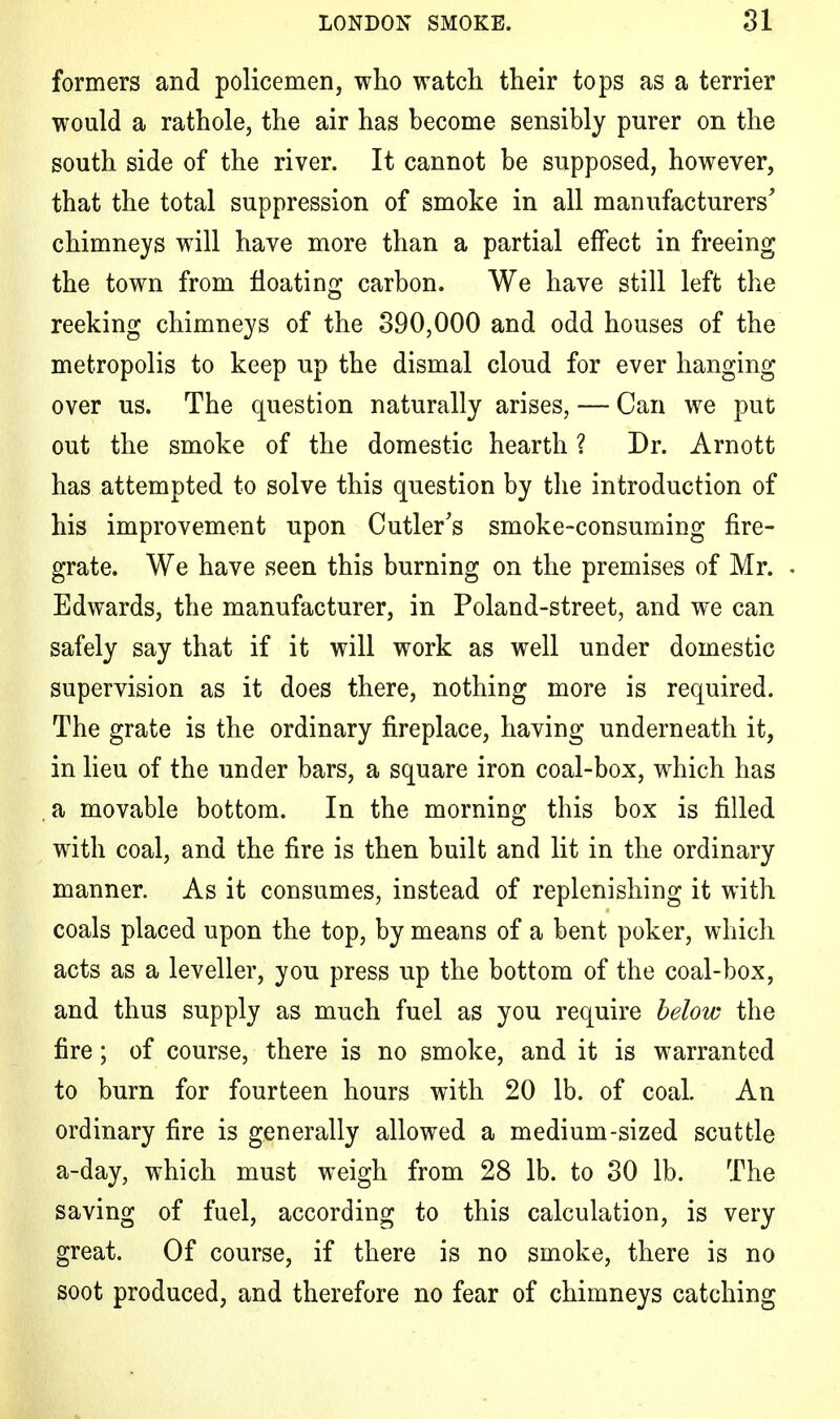 formers and policemen, who watch their tops as a terrier would a rathole, the air has become sensibly purer on the south side of the river. It cannot be supposed, however, that the total suppression of smoke in all manufacturers' chimneys will have more than a partial effect in freeing the town from floating carbon. We have still left the reeking chimneys of the 390,000 and odd houses of the metropolis to keep up the dismal cloud for ever hanging over us. The question naturally arises, — Can we put out the smoke of the domestic hearth ? Dr. Arnott has attempted to solve this question by the introduction of his improvement upon Cutler's smoke-consuming fire- grate. We have seen this burning on the premises of Mr. Edwards, the manufacturer, in Poland-street, and we can safely say that if it will work as well under domestic supervision as it does there, nothing more is required. The grate is the ordinary fireplace, having underneath it, in lieu of the under bars, a square iron coal-box, which has a movable bottom. In the morning this box is filled with coal, and the fire is then built and lit in the ordinary manner. As it consumes, instead of replenishing it with coals placed upon the top, by means of a bent poker, which acts as a leveller, you press up the bottom of the coal-box, and thus supply as much fuel as you require below the fire; of course, there is no smoke, and it is warranted to burn for fourteen hours with 20 lb. of coal. An ordinary fire is generally allowed a medium-sized scuttle a-day, which must weigh from 28 lb. to 30 lb. The saving of fuel, according to this calculation, is very great. Of course, if there is no smoke, there is no soot produced, and therefore no fear of chimneys catching