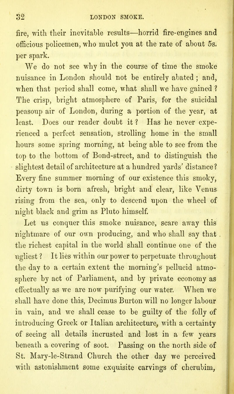 fire, with their inevitable results—horrid fire-engines and officious policemen, who mulct you at the rate of about 5s. per spark. We do not see why in the course of time the smoke nuisance in London should not be entirely abated ; and, when that period shall come, what shall we have gained ? The crisp, bright atmosphere of Paris, for the suicidal peasoup air of London, during a portion of the year, at least. Does our reader doubt it ? Has he never expe- rienced a perfect sensation, strolling home in the small hours some spring morning, at being able to see from the top to the bottom of Bond-street, and to distinguish the slightest detail of architecture at a hundred yards' distance? Every fine summer morning of our existence this smoky, dirty town is born afresh, bright and clear, like Venus rising from the sea, only to descend upon the wheel of night black and grim as Pluto himself. Let us conquer this smoke nuisance, scare away this nightmare of our own producing, and who shall say that the richest capital in the world shall continue one of the ugliest ? It lies within our power to perpetuate throughout the day to a certain extent the morning's pellucid atmo- sphere by act of Parliament, and by private economy as effectually as we are now purifying our water. When we shall have done this, Decimus Burton will no longer labour in vain, and we shall cease to be guilty of the folly of introducing Greek or Italian architecture, with a certainty of seeing all details incrusted and lost in a few years beneath a covering of soot. Passing on the north side of St. Mary-le-Strand Church the other day we perceived with astonishment some exquisite carvings of cherubim,