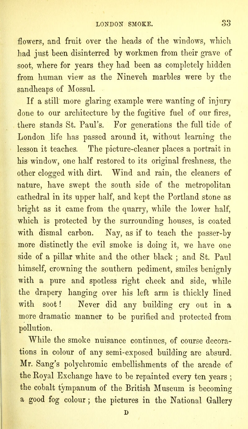 flowers, and fruit over the heads of the windows, which had just heen disinterred by workmen from their grave of soot, where for years they had been as completely hidden from human view as the Nineveh marbles were by the sandheaps of Mossul. If a still more glaring example were wanting of injury done to our architecture by the fugitive fuel of our fires, there stands St. Paul's. For generations the full tide of London life has passed around it, without learning the lesson it teaches. The picture-cleaner places a portrait in his window, one half restored to its original freshness, the other clogged with dirt. Wind and rain, the cleaners of nature, have swept the south side of the metropolitan cathedral in its upper half, and kept the Portland stone as bright as it came from the quarry, while the lower half, which is protected by the surrounding houses, is coated with dismal carbon. Nay, as if to teach the passer-by more distinctly the evil smoke is doing it, we have one side of a pillar white and the other black ; and St. Paul himself, crowning the southern pediment, smiles benignly with a pure and spotless right cheek and side, while the drapery hanging over his left arm is thickly lined with soot! Never did any building cry out in a more dramatic manner to be purified and protected from pollution. While the smoke nuisance continues, of course decora- tions in colour of any semi-exposed building are absurd. Mr. Sang's polychromic embellishments of the arcade of the Royal Exchange have to be repainted every ten years ; the cobalt tympanum of the British Museum is becoming a good fog colour; the pictures in the National Gallery D