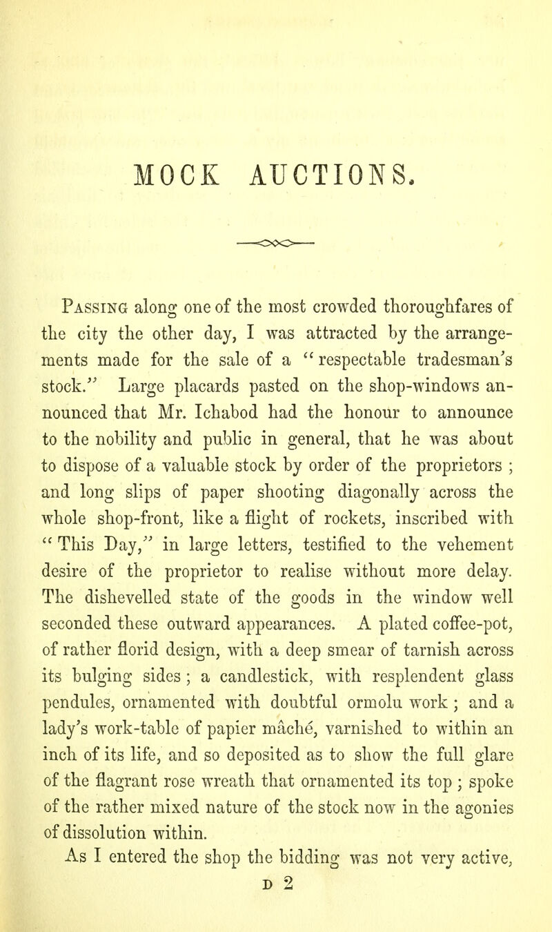 MOCK AUCTIONS, Passing along: one of the most crowded thoroughfares of the city the other day, I was attracted by the arrange- ments made for the sale of a  respectable tradesman's stock. Large placards pasted on the shop-windows an- nounced that Mr. Ichabod had the honour to announce to the nobility and public in general, that he was about to dispose of a valuable stock by order of the proprietors ; and long slips of paper shooting diagonally across the whole shop-front, like a flight of rockets, inscribed with  This Bay/' in large letters, testified to the vehement desire of the proprietor to realise without more delay. The dishevelled state of the goods in the window well seconded these outward appearances. A plated coffee-pot, of rather florid design, with a deep smear of tarnish across its bulging sides ; a candlestick, with resplendent glass pendules, ornamented with doubtful ormolu work; and a lady's work-table of papier mache, varnished to within an inch of its life, and so deposited as to show the full glare of the flagrant rose wreath that ornamented its top ; spoke of the rather mixed nature of the stock now in the agonies of dissolution within.