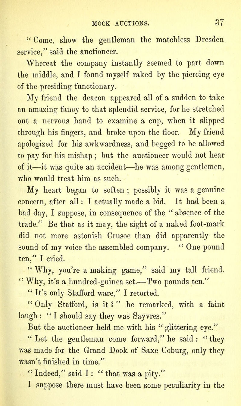  Come, show the gentleman the matchless Dresden service/' sai<i the auctioneer. Whereat the company instantly seemed to part down the middle, and I found myself raked by the piercing eye of the presiding functionary. My friend the deacon appeared all of a sudden to take an amazing fancy to that splendid service, for he stretched out a nervous hand to examine a cup, when it slipped through his fingers, and broke upon the floor. My friend apologized for his awkwardness, and begged to be allowed to pay for his mishap ; but the auctioneer would not hear of it—it was quite an accident—he was among gentlemen, who would treat him as such. My heart began to soften ; possibly it was a genuine concern, after all: I actually made a bid. It had been a bad day, I suppose, in consequence of the  absence of the trade/' Be that as it may, the sight of a naked foot-mark did not more astonish Crusoe than did apparently the sound of my voice the assembled company. One pound ten/' I cried.  Why, you're a making game, said my tall friend.  Why, it's a hundred-guinea set.—Two pounds ten.  It's only Stafford ware, I retorted.  Only Stafford, is it ? he remarked, with a faint laugh: I should say they was Sayvres. But the auctioneer held me with his  glittering eye.  Let the gentleman come forward, he said :  they was made for the Grand Dook of Saxe Coburg, only they wasn't finished in time.  Indeed, said I:  that was a pity. I suppose there must have been some peculiarity in the