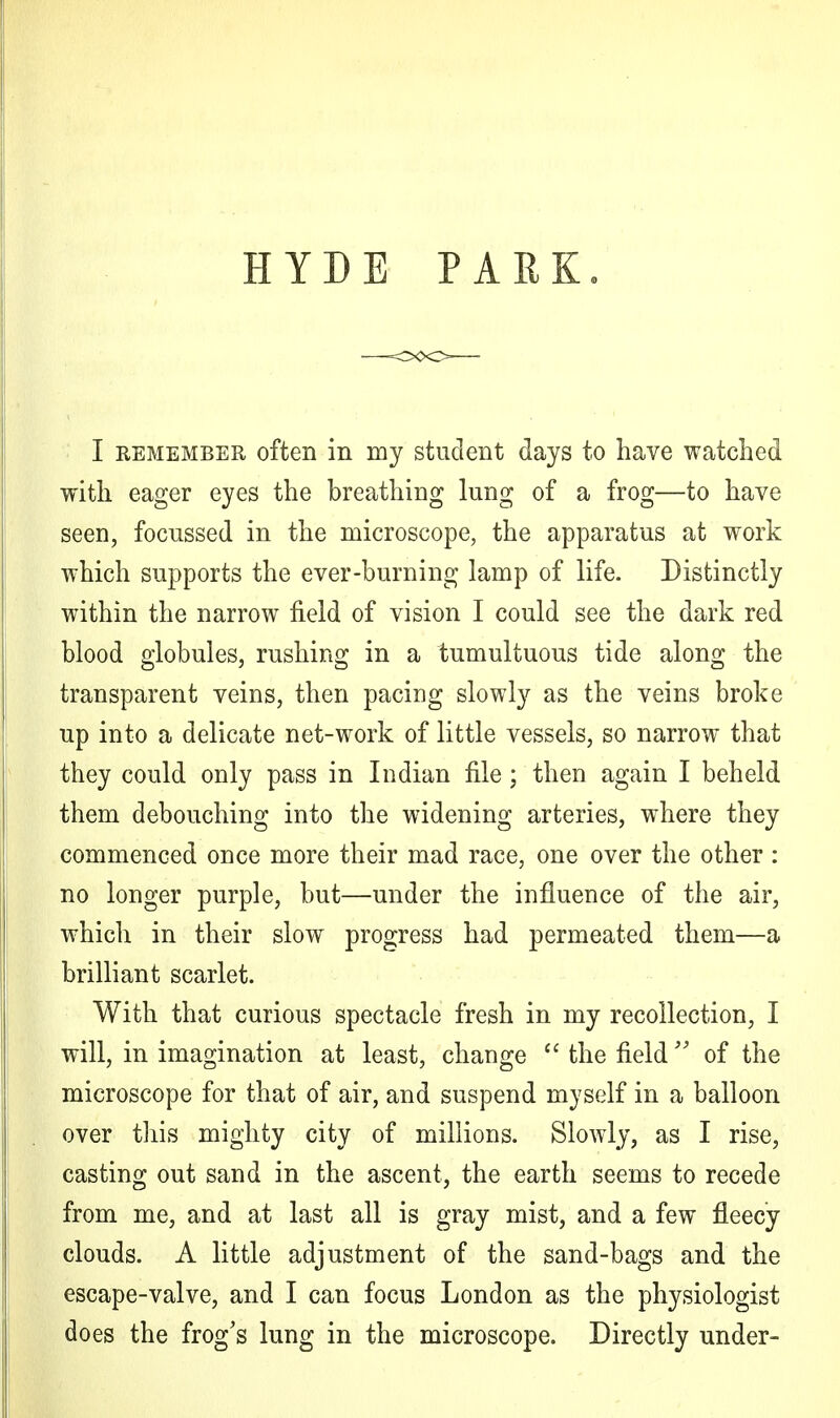 HYDE PARK. I remember often in my student days to have watched with eager eyes the breathing lung of a frog—to have seen, focussed in the microscope, the apparatus at work which supports the ever-burning lamp of life. Distinctly within the narrow field of vision I could see the dark red blood globules, rushing in a tumultuous tide along the transparent veins, then pacing slowly as the veins broke up into a delicate net-work of little vessels, so narrow that they could only pass in Indian file; then again I beheld them debouching into the widening arteries, where they commenced once more their mad race, one over the other : no longer purple, but—under the influence of the air, which in their slow progress had permeated them—a brilliant scarlet. With that curious spectacle fresh in my recollection, I will, in imagination at least, change  the field  of the microscope for that of air, and suspend myself in a balloon over this mighty city of millions. Slowly, as I rise, casting out sand in the ascent, the earth seems to recede from me, and at last all is gray mist, and a few fleecy clouds. A little adjustment of the sand-bags and the escape-valve, and I can focus London as the physiologist does the frog's lung in the microscope. Directly under-