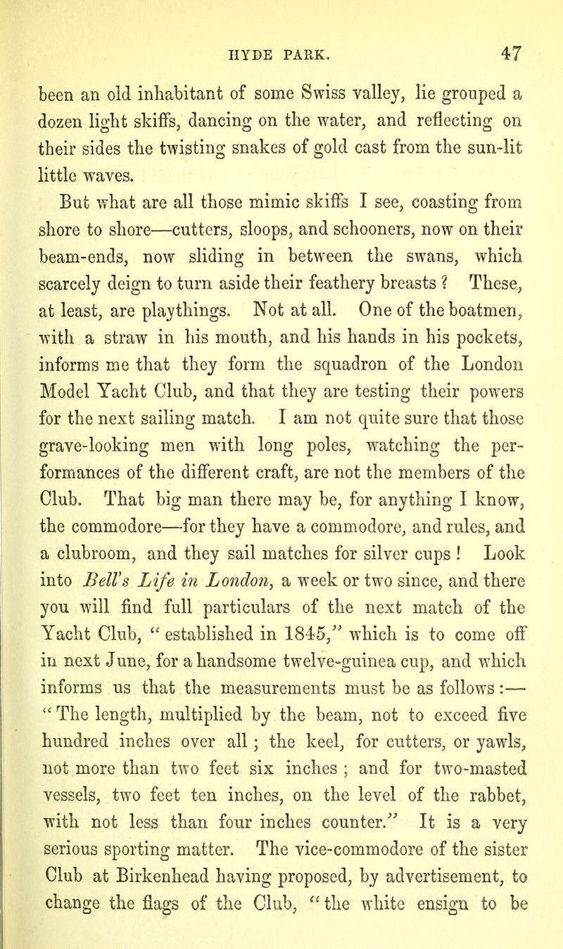 been an old inhabitant of some Swiss valley, lie grouped a dozen light skiffs, dancing on the water, and reflecting on their sides the twisting snakes of gold cast from the sun-lit little waves. But what are all those mimic skiffs I see, coasting from shore to shore—cutters, sloops, and schooners, now on their beam-ends, now sliding in between the swans, which scarcely deign to turn aside their feathery breasts ? These, at least, are playthings. Not at all. One of the boatmen, with a straw in his mouth, and his hands in his pockets, informs me that they form the squadron of the London Model Yacht Club, and that they are testing their powers for the next sailing match. I am not quite sure that those grave-looking men with long poles, watching the per- formances of the different craft, are not the members of the Club. That big man there may be, for anything I know, the commodore—for they have a commodore, and rules, and a clubroom, and they sail matches for silver cups ! Look into Bell's Life in London, a week or two since, and there you will find full particulars of the next match of the Yacht Club,  established in 1845/' which is to come off in next June, for a handsome twelve-guinea cup, and which informs us that the measurements must be as follows:—  The length, multiplied by the beam, not to exceed five hundred inches over all; the keel, for cutters, or yawls, not more than two feet six inches ; and for two-masted vessels, two feet ten inches, on the level of the rabbet, with not less than four inches counter/'' It is a very serious sporting matter. The vice-commodore of the sister Club at Birkenhead having proposed, by advertisement, to change the flags of the Club, (t the white ensign to be