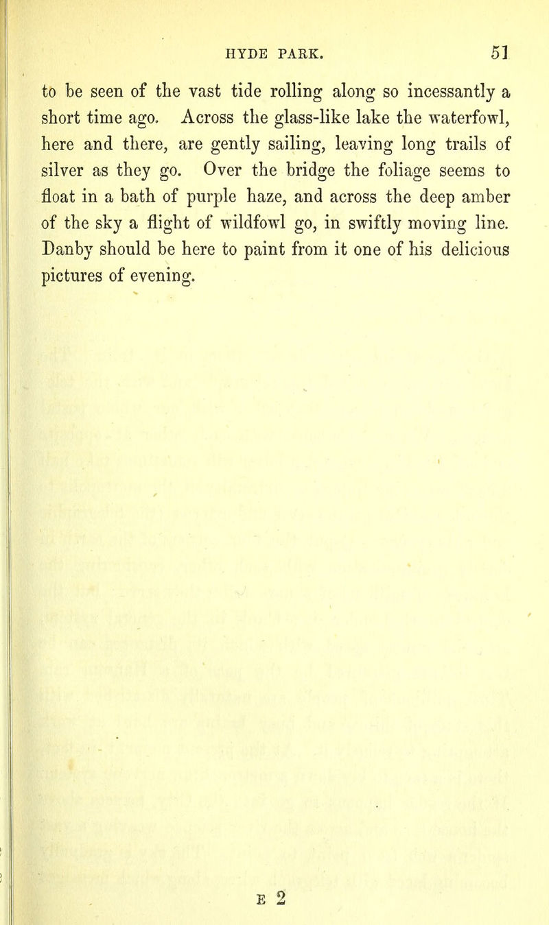 to be seen of the vast tide rolling along so incessantly a short time ago. Across the glass-like lake the waterfowl, here and there, are gently sailing, leaving long trails of silver as they go. Over the bridge the foliage seems to float in a bath of purple haze, and across the deep amber of the sky a flight of wildfowl go, in swiftly moving line. Danby should be here to paint from it one of his delicious pictures of evening.