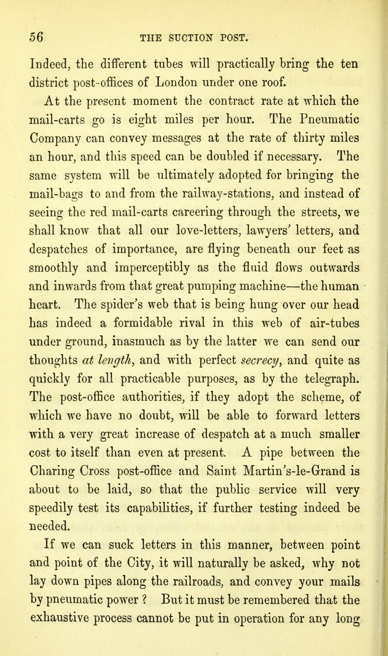 Indeed, the different tubes will practically bring the ten district post -offices of London under one roof. At the present moment the contract rate at which the mail-carts go is eight miles per hour. The Pneumatic Company can convey messages at the rate of thirty miles an hour, and this speed can be doubled if necessary. The same system will be ultimately adopted for bringing the mail-bags to and from the railway-stations, and instead of seeing the red mail-carts careering through the streets, we shall know that all our love-letters, lawyers' letters, and despatches of importance, are flying beneath our feet as smoothly and imperceptibly as the fluid flows outwards and inwards from that great pumping machine—the human heart. The spider's web that is being hung over our head has indeed a formidable rival in this web of air-tubes under ground, inasmuch as by the latter we can send our thoughts at length, and with perfect secrecy, and quite as quickly for all practicable purposes, as by the telegraph. The post-office authorities, if they adopt the scheme, of which we have no doubt, will be able to forward letters with a very great increase of despatch at a much smaller cost to itself than even at present. A pipe between the Charing Cross post-office and Saint MartinVle-Grand is about to be laid, so that the public service will very speedily test its capabilities, if further testing indeed be needed. If we can suck letters in this manner, between point and point of the City, it will naturally be asked, why not lay down pipes along the railroads, and convey your mails by pneumatic power ? But it must be remembered that the exhaustive process cannot be put in operation for any long