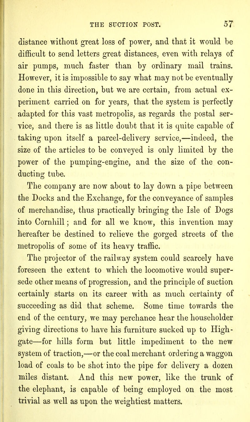 distance without great loss of power, and that it would be difficult to send letters great distances, even with relays of air pumps, much faster than by ordinary mail trains. However, it is impossible to say what may not be eventually done in this direction, but we are certain, from actual ex- periment carried on for years, that the system is perfectly adapted for this vast metropolis, as regards the postal ser- vice, and there is as little doubt that it is quite capable of taking upon itself a parcel-delivery service,—indeed, the size of the articles to be conveyed is only limited by the power of the pumping-engine, and the size of the con- ducting tube. The company are now about to lay down a pipe between the Docks and the Exchange, for the conveyance of samples of merchandise, thus practically bringing the Isle of Dogs into Cornhill; and for all we know, this invention may hereafter be destined to relieve the gorged streets of the metropolis of some of its heavy traffic. The projector of the railway system could scarcely have foreseen the extent to which the locomotive would super- sede other means of progression, and the principle of suction certainly starts on its career with as much certainty of succeeding as did that scheme. Some time towards the end of the century, we may perchance hear the householder giving directions to have his furniture sucked up to High- gate—for hills form but little impediment to the new system of traction,—or the coal merchant ordering a waggon load of coals to be shot into the pipe for delivery a dozen miles distant. And this new power, like the trunk of the elephant, is capable of being employed on the most trivial as well as upon the weightiest matters.