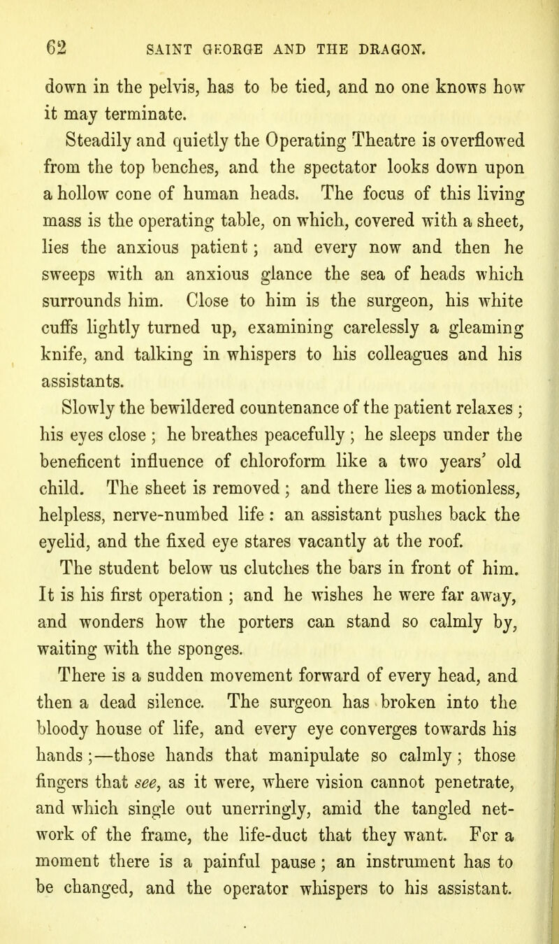 down in the pelvis, has to be tied, and no one knows how it may terminate. Steadily and quietly the Operating Theatre is overflowed from the top benches, and the spectator looks down upon a hollow cone of human heads. The focus of this living mass is the operating table, on which, covered with a sheet, lies the anxious patient; and every now and then he sweeps with an anxious glance the sea of heads which surrounds him. Close to him is the surgeon, his white cuffs lightly turned up, examining carelessly a gleaming knife, and talking in whispers to his colleagues and his assistants. Slowly the bewildered countenance of the patient relaxes ; his eyes close ; he breathes peacefully ; he sleeps under the beneficent influence of chloroform like a two years' old child. The sheet is removed ; and there lies a motionless, helpless, nerve-numbed life : an assistant pushes back the eyelid, and the fixed eye stares vacantly at the roof. The student below us clutches the bars in front of him. It is his first operation ; and he wishes he were far away, and wonders how the porters can stand so calmly by, waiting with the sponges. There is a sudden movement forward of every head, and then a dead silence. The surgeon has broken into the bloody house of life, and every eye converges towards his hands ;—those hands that manipulate so calmly; those fingers that see, as it were, where vision cannot penetrate, and which single out unerringly, amid the tangled net- work of the frame, the life-duct that they want. For a moment there is a painful pause; an instrument has to be changed, and the operator whispers to his assistant.