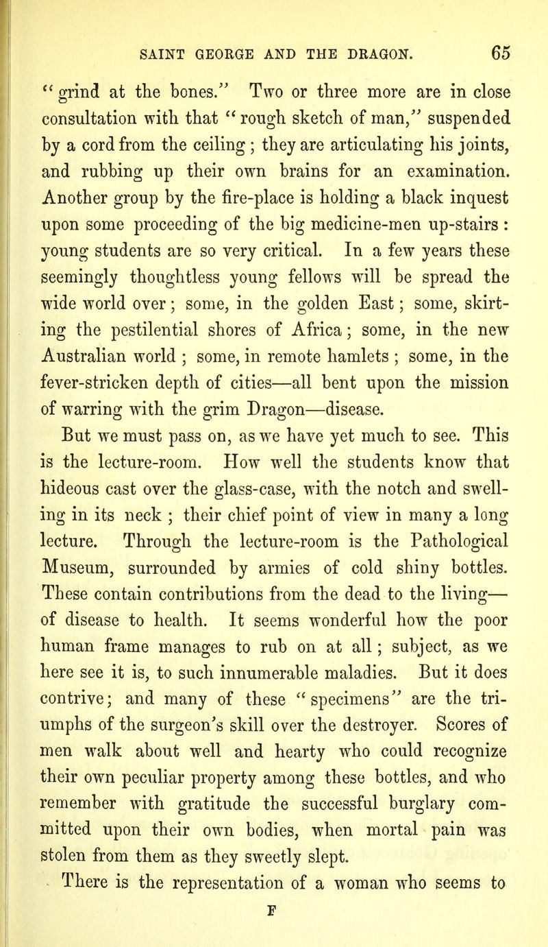  grind at the bones/' Two or three more are in close consultation with that rough sketch of man/' suspended by a cord from the ceiling ; they are articulating his joints, and rubbing up their own brains for an examination. Another group by the fire-place is holding a black inquest upon some proceeding of the big medicine-men up-stairs : young students are so very critical. In a few years these seemingly thoughtless young fellows will be spread the wide world over; some, in the golden East; some, skirt- ing the pestilential shores of Africa; some, in the new Australian world ; some, in remote hamlets ; some, in the fever-stricken depth of cities—all bent upon the mission of warring with the grim Dragon—disease. But we must pass on, as we have yet much to see. This is the lecture-room. How well the students know that hideous cast over the glass-case, with the notch and swell- ing in its neck ; their chief point of view in many a long lecture. Through the lecture-room is the Pathological Museum, surrounded by armies of cold shiny bottles. These contain contributions from the dead to the living— of disease to health. It seems wonderful how the poor human frame manages to rub on at all; subject, as we here see it is, to such innumerable maladies. But it does contrive; and many of these specimens are the tri- umphs of the surgeon's skill over the destroyer. Scores of men walk about well and hearty who could recognize their own peculiar property among these bottles, and who remember with gratitude the successful burglary com- mitted upon their own bodies, when mortal pain was stolen from them as they sweetly slept. There is the representation of a woman who seems to F