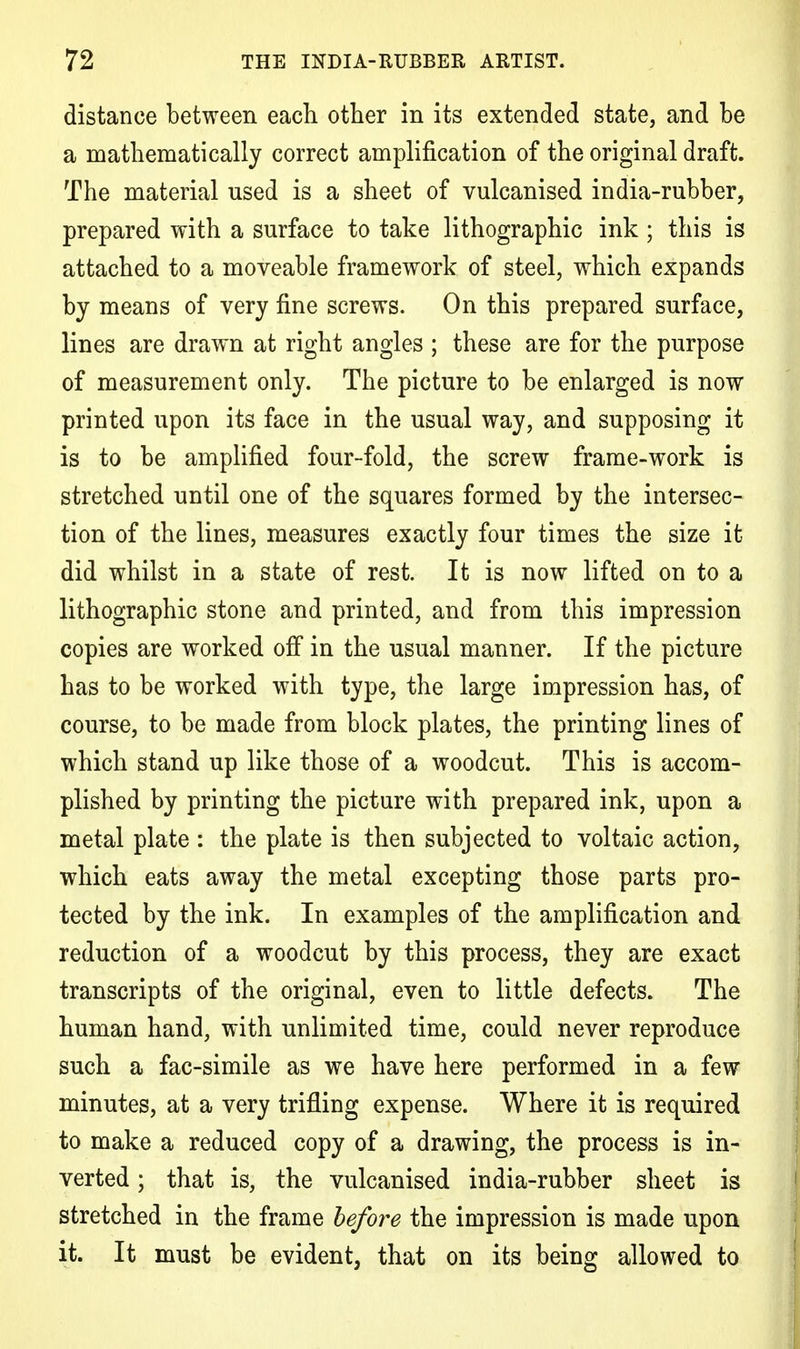 distance between each other in its extended state, and be a mathematically correct amplification of the original draft. The material used is a sheet of vulcanised india-rubber, prepared with a surface to take lithographic ink; this is attached to a moveable framework of steel, which expands by means of very fine screws. On this prepared surface, lines are drawn at right angles ; these are for the purpose of measurement only. The picture to be enlarged is now printed upon its face in the usual way, and supposing it is to be amplified four-fold, the screw frame-work is stretched until one of the squares formed by the intersec- tion of the lines, measures exactly four times the size it did whilst in a state of rest. It is now lifted on to a lithographic stone and printed, and from this impression copies are worked off in the usual manner. If the picture has to be worked with type, the large impression has, of course, to be made from block plates, the printing lines of which stand up like those of a woodcut. This is accom- plished by printing the picture with prepared ink, upon a metal plate : the plate is then subjected to voltaic action, which eats away the metal excepting those parts pro- tected by the ink. In examples of the amplification and reduction of a woodcut by this process, they are exact transcripts of the original, even to little defects. The human hand, with unlimited time, could never reproduce such a fac-simile as we have here performed in a few minutes, at a very trifling expense. Where it is required to make a reduced copy of a drawing, the process is in- verted ; that is, the vulcanised india-rubber sheet is stretched in the frame before the impression is made upon it. It must be evident, that on its being allowed to