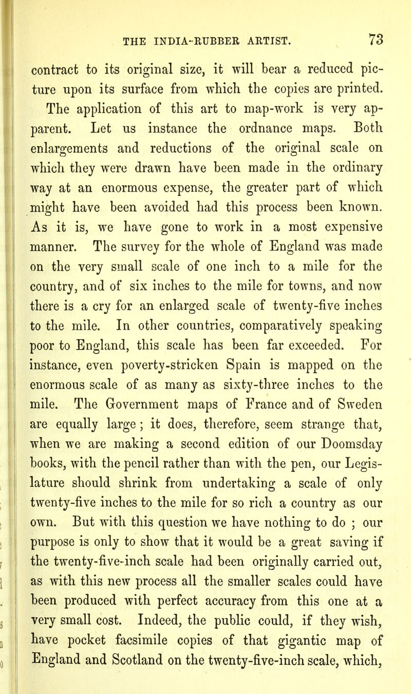 contract to its original size, it will bear a reduced pic- ture upon its surface from which the copies are printed. The application of this art to map-work is very ap- parent. Let us instance the ordnance maps. Both enlargements and reductions of the original scale on which they were drawn have been made in the ordinary way at an enormous expense, the greater part of which might have been avoided had this process been known. As it is, we have gone to work in a most expensive manner. The survey for the whole of England was made on the very small scale of one inch to a mile for the country, and of six inches to the mile for towns, and now there is a cry for an enlarged scale of twenty-five inches to the mile. In other countries, comparatively speaking poor to England, this scale has been far exceeded. For instance, even poverty-stricken Spain is mapped on the enormous scale of as many as sixty-three inches to the mile. The Government maps of France and of Sweden are equally large ; it does, therefore, seem strange that, when we are making a second edition of our Doomsday books, with the pencil rather than with the pen, our Legis- lature should shrink from undertaking a scale of only twenty-five inches to the mile for so rich a country as our own. But with this question we have nothing to do ; our purpose is only to show that it would be a great saving if the twenty-five-inch scale had been originally carried out, as with this new process all the smaller scales could have been produced with perfect accuracy from this one at a very small cost. Indeed, the public could, if they wish, have pocket facsimile copies of that gigantic map of England and Scotland on the twenty-five-inch scale, which,
