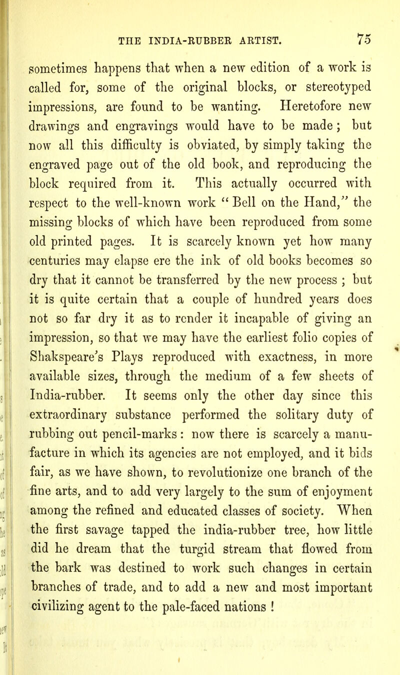 sometimes happens that when a new edition of a work is called for, some of the original blocks, or stereotyped impressions, are found to be wanting. Heretofore new drawings and engravings would have to be made; but now all this difficulty is obviated, by simply taking the engraved page out of the old book, and reproducing the block required from it. This actually occurred with respect to the well-known work  Bell on the Hand, the missing blocks of which have been reproduced from some old printed pages. It is scarcely known yet how many centuries may elapse ere the ink of old books becomes so dry that it cannot be transferred by the new process ; but it is quite certain that a couple of hundred years does not so far dry it as to render it incapable of giving an impression, so that we may have the earliest folio copies of Shakspeare's Plays reproduced with exactness, in more available sizes, through the medium of a few sheets of India-rubber. It seems only the other day since this extraordinary substance performed the solitary duty of rubbing out pencil-marks : now there is scarcely a manu- facture in which its agencies are not employed, and it bids fair, as we have shown, to revolutionize one branch of the fine arts, and to add very largely to the sum of enjoyment among the refined and educated classes of society. When the first savage tapped the india-rubber tree, how little did he dream that the turgid stream that flowed from the bark was destined to work such changes in certain branches of trade, and to add a new and most important civilizing agent to the pale-faced nations !