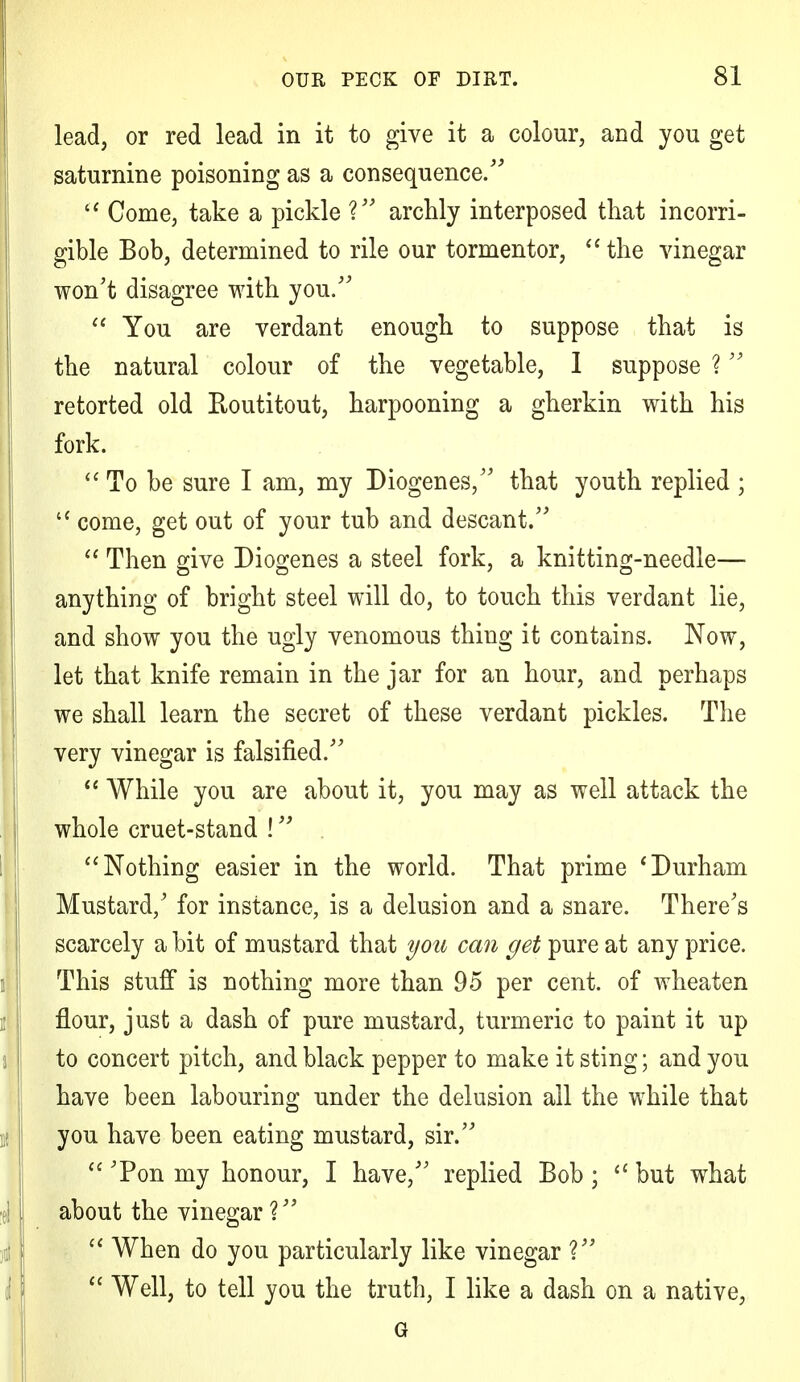 lead, or red lead in it to give it a colour, and you get saturnine poisoning as a consequence.  Come, take a pickle V archly interposed that incorri- gible Bob, determined to rile our tormentor,  the vinegar won't disagree with you.  You are verdant enough to suppose that is the natural colour of the vegetable, 1 suppose ? retorted old Eoutitout, harpooning a gherkin with his fork.  To be sure I am, my Diogenes/' that youth replied ; u come, get out of your tub and descant.  Then give Diogenes a steel fork, a knitting-needle— anything of bright steel will do, to touch this verdant lie, and show you the ugly venomous thing it contains. Now, let that knife remain in the jar for an hour, and perhaps we shall learn the secret of these verdant pickles. The very vinegar is falsified.  While you are about it, you may as well attack the whole cruet-stand !  Nothing easier in the world. That prime * Durham Mustard/ for instance, is a delusion and a snare. There's scarcely a bit of mustard that you can get pure at any price. This stuff is nothing more than 95 per cent, of wheaten flour, just a dash of pure mustard, turmeric to paint it up to concert pitch, and black pepper to make it sting; and you have been labouring under the delusion all the while that you have been eating mustard, sir.  Ton my honour, I have, replied Bob ;  but what about the vinegar ?  When do you particularly like vinegar V  Well, to tell you the truth, I like a dash on a native, G