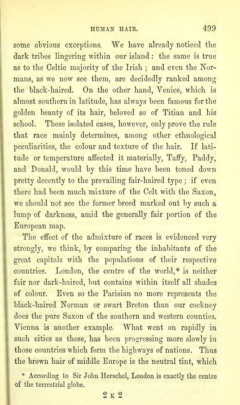 some obvious exceptions. We have already noticed the dark tribes lino-erin^ within our island: the same is true as to the Celtic majority of the Irish ; and even the Nor- mans, as we now see them, are decidedly ranked among the black-haired. On the other hand, Venice, which is almost southern in latitude, has always been famous for the golden beauty of its hair, beloved so of Titian and his school. These isolated cases, however, only prove the rule that race mainly determines, among other ethnological peculiarities, the colour and texture of the hair. If lati- tude or temperature aifected it materially, Taffy, Paddy, and Donald, would by this time have been toned down pretty decently to the prevailing fair-haired type ; if even there had been much mixture of the Celt with the Saxon, we should not see the former breed marked out by such a lump of darkness, amid the generally fair portion of the European map. The effect of the admixture of races is evidenced very strongly, we think, by comparing the inhabitants of the great capitals with the populations of their respective countries. London, the centre of the world,* is neither fair nor dark-haired, but contains within itself all shades of colour. Even so the Parisian no more represents the black-haired Norman or swart Breton than our cockney does the pure Saxon, of the southern and western counties. Vienna is another example. What went on rapidly in such cities as these, has been progressing more slowly in those countries which form the highways of nations. Thus the brown hair of middle Europe is the neutral tint, which * According to Sir John Herschel, London is exactly the centre of the terrestrial globe. 2 k 2