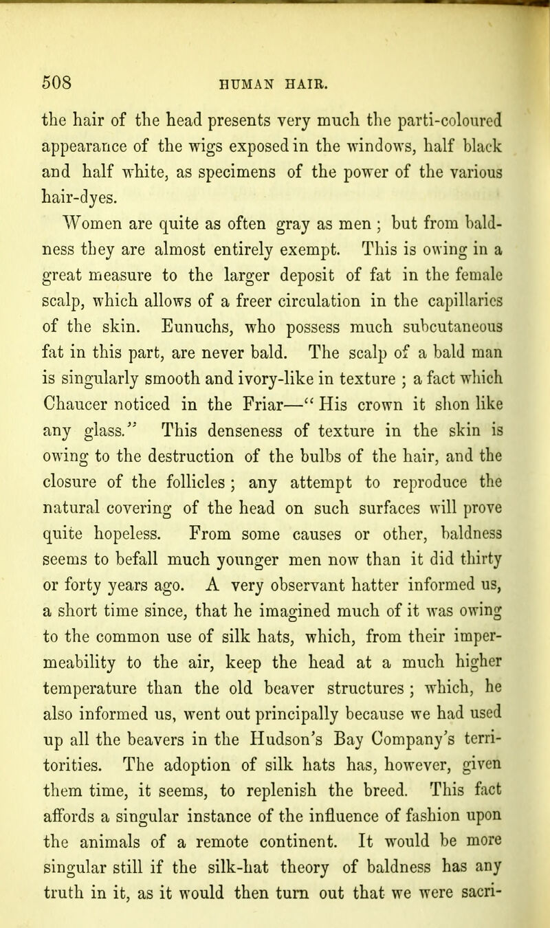 the hair of the head presents very much the parti-coloured appearance of the wigs exposed in the windows, half black and half white, as specimens of the power of the various hair-dyes. Women are quite as often gray as men ; but from bald- ness they are almost entirely exempt. This is owing in a great measure to the larger deposit of fat in the female scalp, which allows of a freer circulation in the capillaries of the skin. Eunuchs, who possess much subcutaneous fat in this part, are never bald. The scalp of a bald man is singularly smooth and ivory-like in texture ; a fact which Chaucer noticed in the Friar— His crown it shon like any glass/' This denseness of texture in the skin is owing to the destruction of the bulbs of the hair, and the closure of the follicles ; any attempt to reproduce the natural covering of the head on such surfaces will prove quite hopeless. From some causes or other, baldness seems to befall much younger men now than it did thirty or forty years ago. A very observant hatter informed us, a short time since, that he imagined much of it was owing to the common use of silk hats, which, from their imper- meability to the air, keep the head at a much higher temperature than the old beaver structures ; which, he also informed us, went out principally because we had used up all the beavers in the Hudson's Bay Company's terri- torities. The adoption of silk hats has, however, given them time, it seems, to replenish the breed. This fact affords a singular instance of the influence of fashion upon the animals of a remote continent. It would be more singular still if the silk-hat theory of baldness has any truth in it, as it would then turn out that we were sacri-