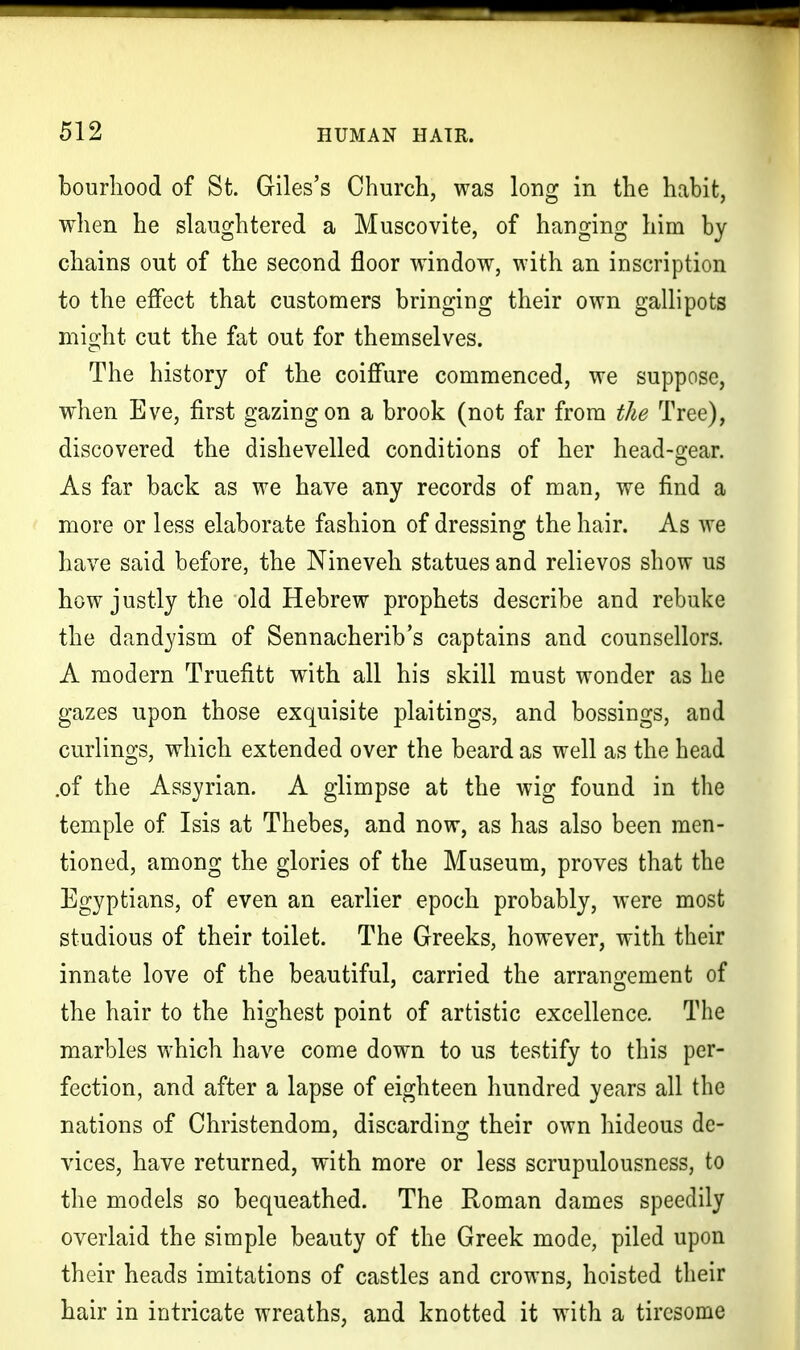 bourhood of St. Giles's Church, was long in the habit, when he slaughtered a Muscovite, of hanging him by chains out of the second floor window, with an inscription to the effect that customers bringing their own gallipots might cut the fat out for themselves. The history of the coiffure commenced, we suppose, when Eve, first gazing on a brook (not far from the Tree), discovered the dishevelled conditions of her head-gear. As far back as we have any records of man, we find a more or less elaborate fashion of dressing the hair. As we have said before, the Nineveh statues and relievos show us how justly the old Hebrew prophets describe and rebuke the dandyism of Sennacherib's captains and counsellors. A modern Truefitt with all his skill must wonder as he gazes upon those exquisite plaitings, and bossings, and curlings, which extended over the beard as well as the head .of the Assyrian. A glimpse at the wig found in the temple of Isis at Thebes, and now, as has also been men- tioned, among the glories of the Museum, proves that the Egyptians, of even an earlier epoch probably, were most studious of their toilet. The Greeks, however, with their innate love of the beautiful, carried the arrangement of the hair to the highest point of artistic excellence. The marbles which have come down to us testify to this per- fection, and after a lapse of eighteen hundred years all the nations of Christendom, discarding their own hideous de- vices, have returned, with more or less scrupulousness, to the models so bequeathed. The Roman dames speedily overlaid the simple beauty of the Greek mode, piled upon their heads imitations of castles and crowns, hoisted their hair in intricate wreaths, and knotted it with a tiresome