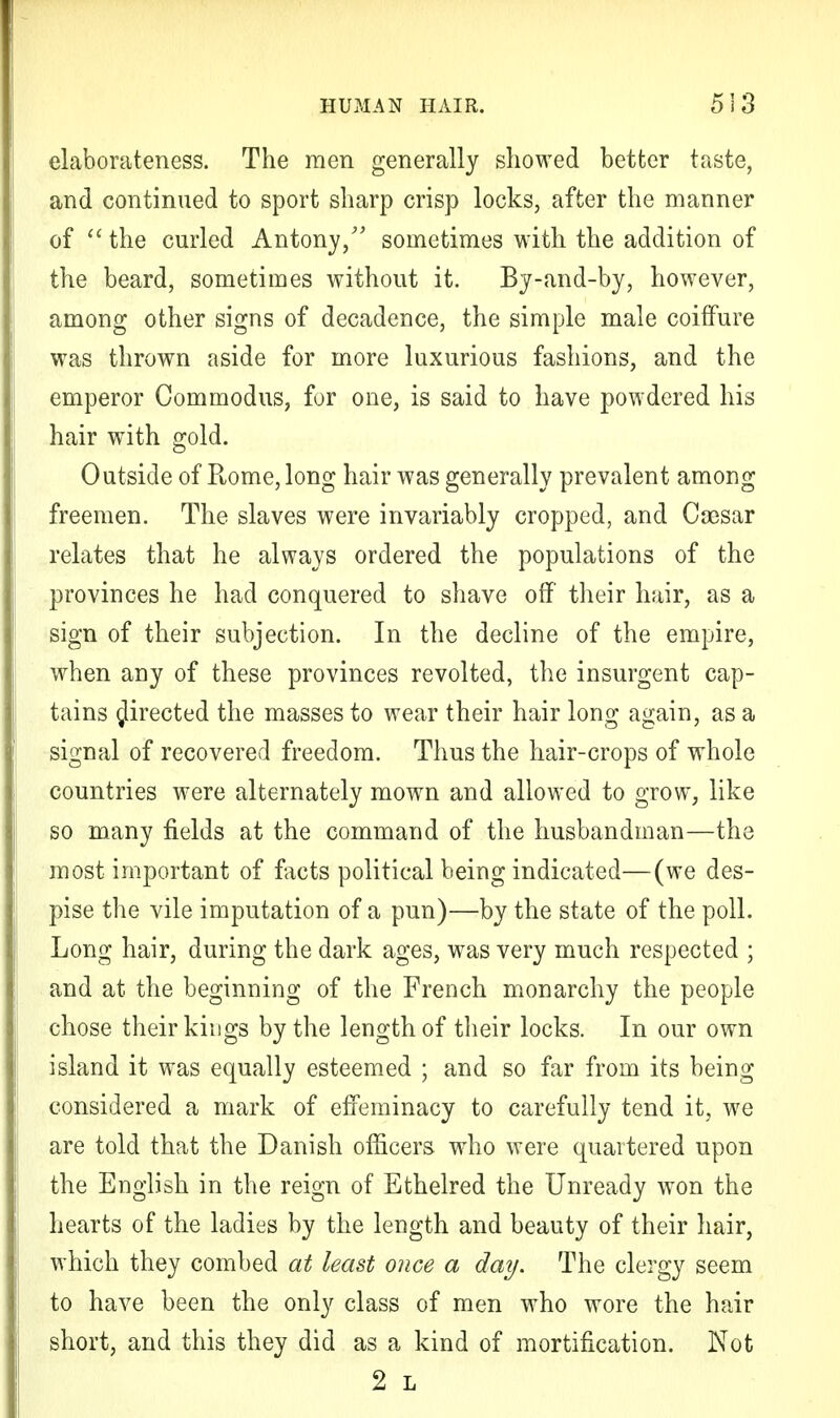 elaborateness. The men generally showed better taste, and continued to sport sharp crisp locks, after the manner of  the curled Antony/' sometimes with the addition of the beard, sometimes without it. By-and-by, however, among other signs of decadence, the simple male coiffure was thrown aside for more luxurious fashions, and the emperor Com modus, for one, is said to have powdered his hair with gold. Outside of Rome, long hair was generally prevalent among freemen. The slaves were invariably cropped, and Caesar relates that he always ordered the populations of the provinces he had conquered to shave off their hair, as a sign of their subjection. In the decline of the empire, when any of these provinces revolted, the insurgent cap- tains directed the masses to wear their hair long again, as a signal of recovered freedom. Thus the hair-crops of whole countries were alternately mown and allowed to grow, like so many fields at the command of the husbandman—the most important of facts political being indicated—(we des- pise the vile imputation of a pun)—by the state of the poll. Long hair, during the dark ages, was very much respected ; and at the beginning of the French monarchy the people chose their kings by the length of their locks. In our own island it was equally esteemed ; and so far from its being considered a mark of effeminacy to carefully tend it, we are told that the Danish officers who were quartered upon the English in the reign of Ethelred the Unready won the hearts of the ladies by the length and beauty of their hair, which they combed at least once a day. The clergy seem to have been the only class of men who wore the hair short, and this they did as a kind of mortification. Not 2 L