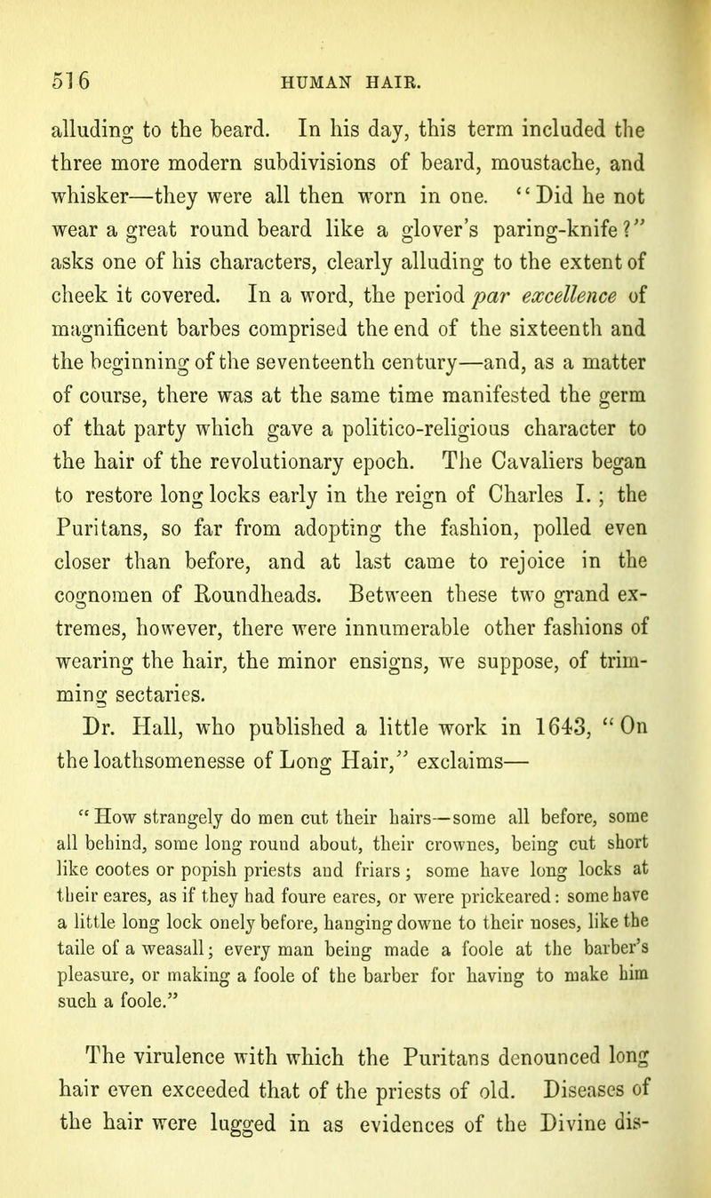 alluding to the beard. In his day, this term included the three more modern subdivisions of beard, moustache, and whisker—they were all then worn in one. '' Did he not wear a great round beard like a glover's paring-knife? asks one of his characters, clearly alluding to the extent of cheek it covered. In a word, the period par excellence of magnificent barbes comprised the end of the sixteenth and the beginning of the seventeenth century—and, as a matter of course, there was at the same time manifested the germ of that party which gave a politico-religious character to the hair of the revolutionary epoch. The Cavaliers began to restore long locks early in the reign of Charles I. ; the Puritans, so far from adopting the fashion, polled even closer than before, and at last came to rejoice in the cognomen of Roundheads. Between these two grand ex- tremes, however, there were innumerable other fashions of wearing the hair, the minor ensigns, we suppose, of trim- ming sectaries. Dr. Hall, who published a little work in 1643, On the loathsomenesse of Long Hair/' exclaims—  How strangely do men cut their hairs—some all before, some all behind, some long round about, their crownes, being cut short like cootes or popish priests and friars; some have long locks at their eares, as if they had foure eares, or were prickeared: some have a little long lock onely before, hanging downe to their noses, like the taile of a weasall; every man being made a foole at the barber's pleasure, or making a foole of the barber for having to make him such a foole. The virulence with which the Puritans denounced long hair even exceeded that of the priests of old. Diseases of the hair were lugged in as evidences of the Divine dis-