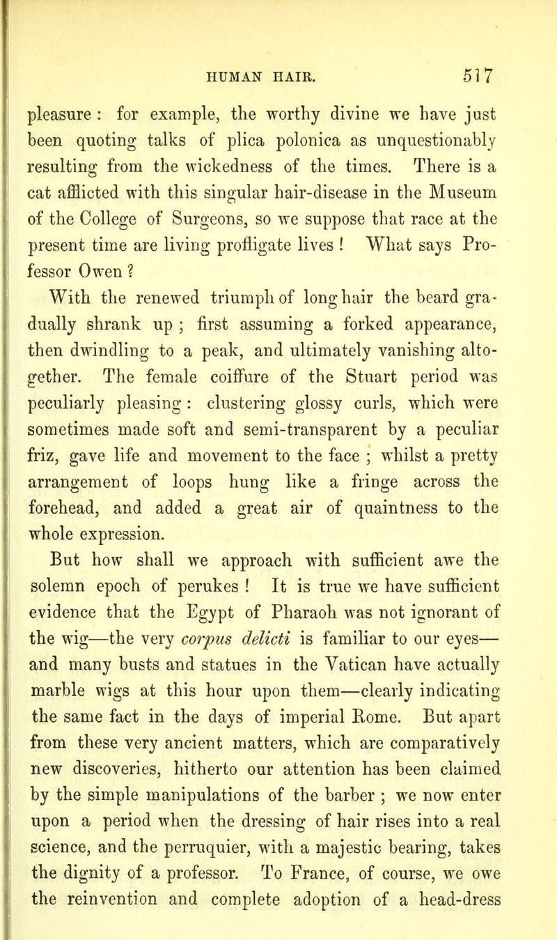 pleasure : for example, the worthy divine we have just been quoting talks of plica polonica as unquestionably resulting from the wickedness of the times. There is a cat afflicted with this singular hair-disease in the Museum of the College of Surgeons, so we suppose that race at the present time are living profligate lives ! What says Pro- fessor Owen ? With the renewed triumph of longhair the beard gra- dually shrank up ; first assuming a forked appearance, then dwindling to a peak, and ultimately vanishing alto- gether. The female coiffure of the Stuart period was peculiarly pleasing : clustering glossy curls, which were sometimes made soft and semi-transparent by a peculiar friz, gave life and movement to the face ; whilst a pretty arrangement of loops hung like a fringe across the forehead, and added a great air of quaintness to the whole expression. But how shall we approach with sufficient awe the solemn epoch of perukes ! It is true we have sufficient evidence that the Egypt of Pharaoh was not ignorant of the wig—the very corpus delicti is familiar to our eyes— and many busts and statues in the Vatican have actually marble wigs at this hour upon them—clearly indicating the same fact in the days of imperial Rome. But apart from these very ancient matters, which are comparatively new discoveries, hitherto our attention has been claimed by the simple manipulations of the barber ; we now enter upon a period when the dressing of hair rises into a real science, and the perruquier, with a majestic bearing, takes the dignity of a professor. To France, of course, we owe the reinvention and complete adoption of a head-dress