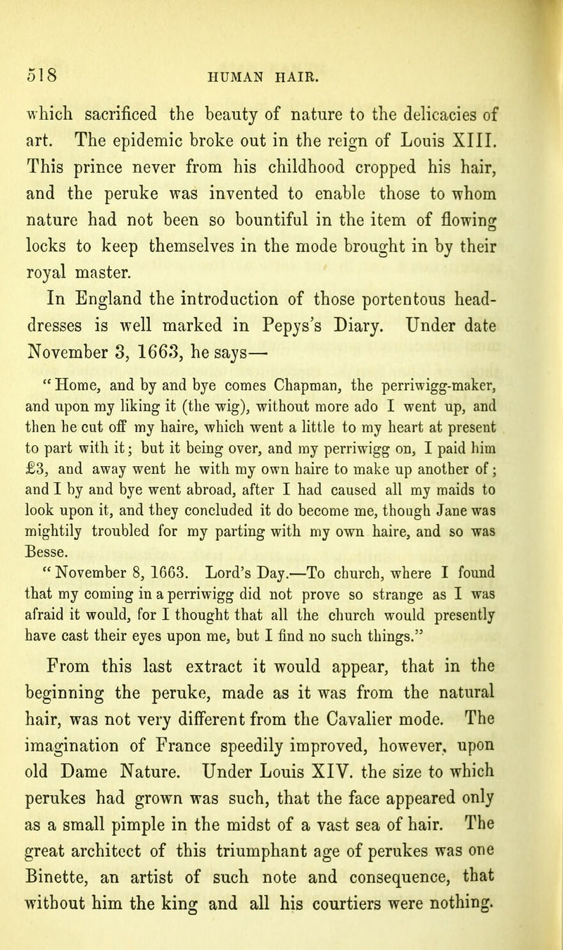 which sacrificed the beauty of nature to the delicacies of art. The epidemic broke out in the reign of Louis XIII. This prince never from his childhood cropped his hair, and the peruke was invented to enable those to whom nature had not been so bountiful in the item of flowing locks to keep themselves in the mode brought in by their royal master. In England the introduction of those portentous head- dresses is well marked in Pepys's Diary. Under date November 3, 1663, he says—  Home, and by and bye comes Chapman, the perriwigg-maker, and upon my liking it (the wig), without more ado I went up, and then he cut off my haire, which went a little to my heart at present to part with it; but it being over, and my perriwigg on, I paid him £3, and away went he with my own haire to make up another of; and I by and bye went abroad, after I had caused all my maids to look upon it, and they concluded it do become me, though Jane was mightily troubled for my parting with my own haire, and so was Besse. November 8, 1663. Lord's Day.—To church, where I found that my coming in a perriwigg did not prove so strange as I was afraid it would, for I thought that all the church would presently have cast their eyes upon me, but I find no such things. From this last extract it would appear, that in the beginning the peruke, made as it was from the natural hair, was not very different from the Cavalier mode. The imagination of France speedily improved, however, upon old Dame Nature. Under Louis XIV. the size to which perukes had grown was such, that the face appeared only as a small pimple in the midst of a vast sea of hair. The great architect of this triumphant age of perukes was one Binette, an artist of such note and consequence, that without him the king and all his courtiers were nothing.