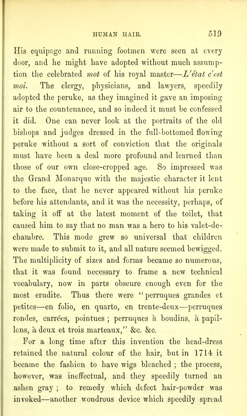 His equipage and running footmen were seen at every door, and he might have adopted without much assump- tion the celebrated mot of his royal master—L'etat cest moi. The clergy, physicians, and lawyers, speedily adopted the peruke, as they imagined it gave an imposing air to the countenance, and so indeed it must be confessed it did. One can never look at the portraits of the old bishops and judges dressed in the full-bottomed flowing peruke without a sort of conviction that the originals must have been a deal more profound and learned than those of our own close-cropped age. So impressed was the Grand Monarque with the majestic character it lent to the face, that he never appeared without his peruke before his attendants, and it was the necessity, perhaps, of taking it off at the latest moment of the toilet, that caused him to say that no man was a hero to his valet-de- chambre. This mode grew so universal that children were made to submit to it, and all nature seemed bewigged. The multiplicity of sizes and forms became so numerous, that it was found necessary to frame a new technical vocabulary, now in parts obscure enough even for the most erudite. Thus there were perruques grandes et petites—en folio, en quarto, en trente-deux—perruques rondes, carrees, pointues ; perruques a boudins, a papil- lons, a, deux et trois marteaux, &c. &c. For a long time after this invention the head-dress retained the natural colour of the hair, but in 1714 it became the fashion to have wigs bleached ; the process, however, was ineffectual, and they speedily turned an ashen gray ; to remedy which defect hair-powder was invoked—another wondrous device which speedily spread
