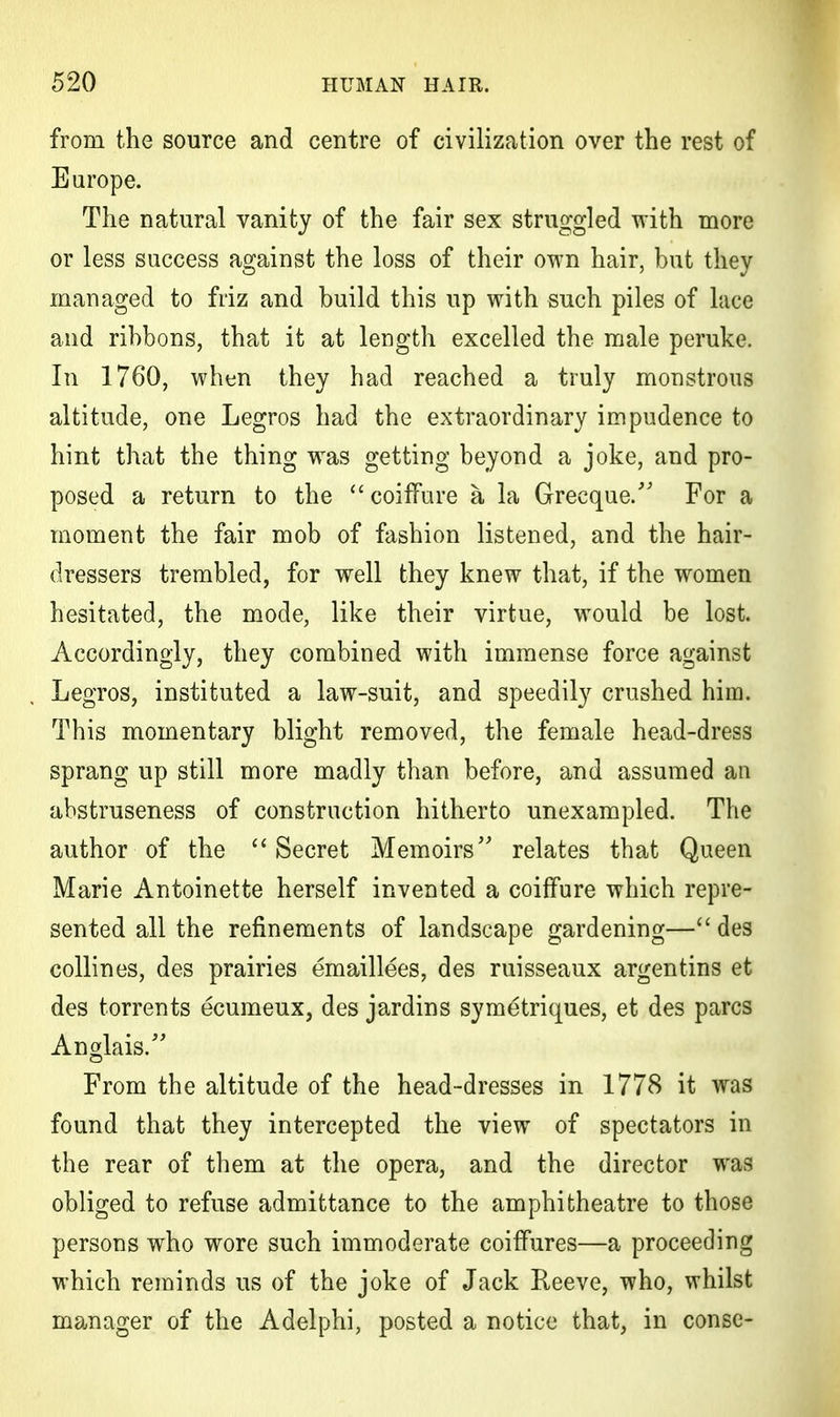 from the source and centre of civilization over the rest of Europe. The natural vanity of the fair sex struggled with more or less success against the loss of their own hair, but they managed to friz and build this up with such piles of lace and ribbons, that it at length excelled the male peruke. In 1760, when they had reached a truly monstrous altitude, one Legros had the extraordinary impudence to hint that the thing was getting beyond a joke, and pro- posed a return to the  coiffure a la Greeque. For a moment the fair mob of fashion listened, and the hair- dressers trembled, for well they knew that, if the women hesitated, the mode, like their virtue, would be lost. Accordingly, they combined with immense force against Legros, instituted a law-suit, and speedily crushed him. This momentary blight removed, the female head-dress sprang up still more madly than before, and assumed an abstruseness of construction hitherto unexampled. The author of the  Secret Memoirs relates that Queen Marie Antoinette herself invented a coiffure which repre- sented all the refinements of landscape gardening— des collines, des prairies emaillees, des ruisseaux argentins et des torrents ecumeux, des jardins symetriques, et des pares Anglais. From the altitude of the head-dresses in 1778 it was found that they intercepted the view of spectators in the rear of them at the opera, and the director was obliged to refuse admittance to the amphitheatre to those persons who wore such immoderate coiffures—a proceeding which reminds us of the joke of Jack Reeve, who, whilst manager of the Adelphi, posted a notice that, in conse-