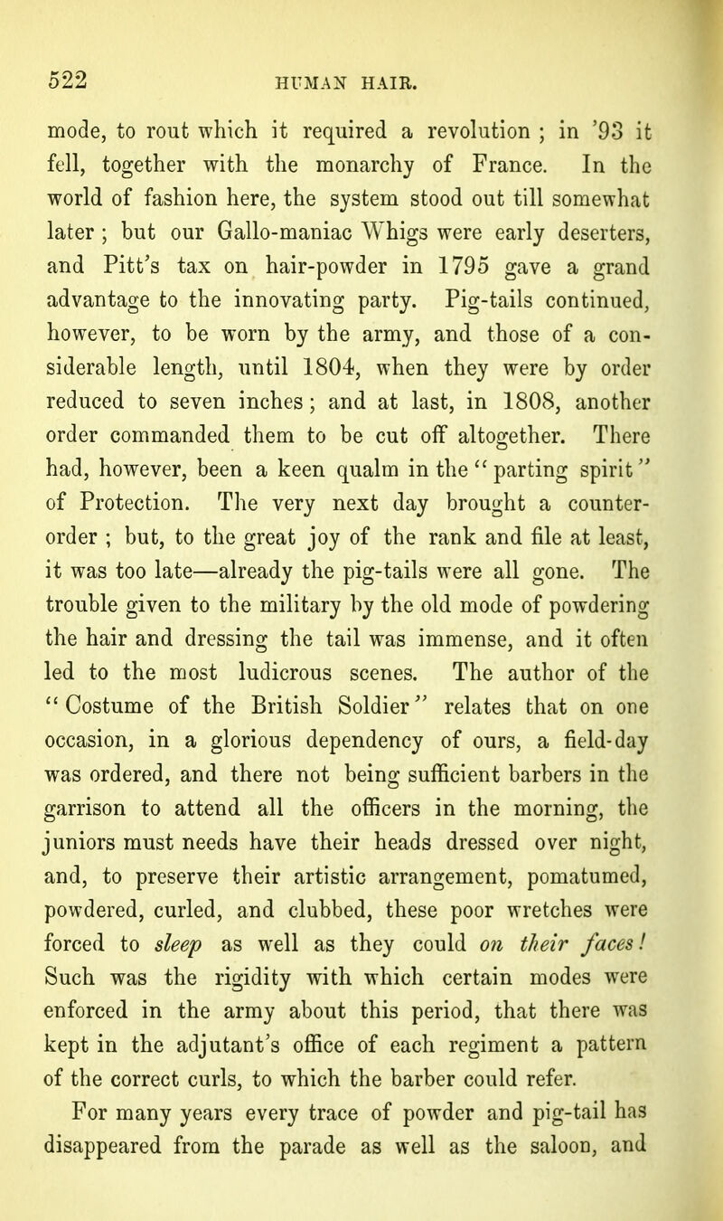 mode, to rout which it required a revolution ; in '93 it fell, together with the monarchy of France. In the world of fashion here, the system stood out till somewhat later ; but our Gallo-maniac Whigs were early deserters, and Pitt's tax on hair-powder in 1795 gave a grand advantage to the innovating party. Pig-tails continued, however, to be worn by the army, and those of a con- siderable length, until 1804, when they were by order reduced to seven inches; and at last, in 1808, another order commanded them to be cut off altogether. There had, however, been a keen qualm in the  parting spirit of Protection. The very next day brought a counter- order ; but, to the great joy of the rank and file at least, it was too late—already the pig-tails were all gone. The trouble given to the military by the old mode of powdering the hair and dressing the tail was immense, and it often led to the most ludicrous scenes. The author of the  Costume of the British Soldier relates that on one occasion, in a glorious dependency of ours, a field-day was ordered, and there not being sufficient barbers in the garrison to attend all the officers in the morning, the juniors must needs have their heads dressed over night, and, to preserve their artistic arrangement, pomatumed, powdered, curled, and clubbed, these poor wretches were forced to sleep as well as they could on their faces! Such was the rigidity with which certain modes were enforced in the army about this period, that there was kept in the adjutant's office of each regiment a pattern of the correct curls, to which the barber could refer. For many years every trace of powder and pig-tail has disappeared from the parade as well as the saloon, and