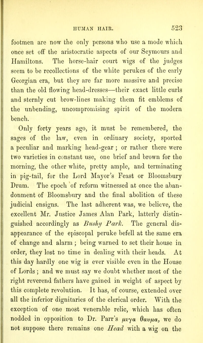 footmen are now the only persons who use a mode which once set off the aristocratic aspects of our Seymours and Hamiltons. The horse-hair court wigs of the judges seem to be recollections of the white perukes of the early Georgian era, but they are far more massive and precise than the old flowing head-dresses—their exact little curls and sternly cut brow-lines making them fit emblems of the unbending, uncompromising spirit of the modern bench. Only forty years ago, it must be remembered, the sages of the law, even in ordinary society, sported a peculiar and marking head-gear ; or rather there were two varieties in constant use, one brief and brown for the morning, the other white, pretty ample, and terminating in pig-tail, for the Lord Mayor's Feast or Bloomsbury Drum. The epoch of reform witnessed at once the aban- donment of Bloomsbury and the final abolition of these judicial ensigns. The last adherent was, we believe, the excellent Mr. Justice James Alan Park, latterly distin- guished accordingly as Bushy Park. The general dis- appearance of the episcopal peruke befell at the same era of change and alarm ; being warned to set their house in order, they lost no time in dealing with their heads. At this day hardly one wig is ever visible even in the House of Lords ; and we must say we doubt whether most of the right reverend fathers have gained in weight of aspect by this complete revolution. It has, of course, extended over all the inferior dignitaries of the clerical order. With the exception of one most venerable relic, which has often nodded in opposition to Dr. Parr's /ueya Oav/ua, we do not suppose there remains one Head with a wig on the