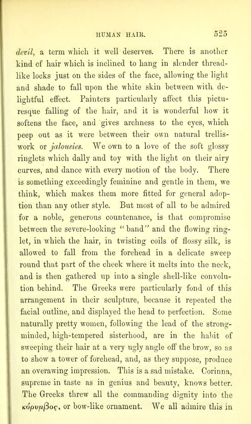 devil, a term which it well deserves. There is another kind of hair which is inclined to hang in slender thread- like locks just on the sides of the face, allowing the light and shade to fall upon the white skin between with de- lightful effect. Painters particularly affect this pictu- resque falling of the hair, and it is wonderful how it softens the face, and gives archness to the eyes, which peep out as it were between their own natural trellis- work or jalousies. We own to a love of the soft glossy ringlets which dally and toy with the light on their airy curves, and dance with every motion of the body. There is something exceedingly feminine and gentle in them, we think, which makes them more fitted for general adop- tion than any other style. But most of all to be admired for a noble, generous countenance, is that compromise between the severe-looking band and the flowing ring- let, in which the hair, in twisting coils of flossy silk, is allowed to fall from the forehead in a delicate sweep round that part of the cheek where it melts into the neck, and is then gathered up into a single shell-like convolu- tion behind. The Greeks were particularly fond of this arrangement in their sculpture, because it repeated the facial outline, and displayed the head to perfection. Some naturally pretty women, following the lead of the strong- minded, high-tempered sisterhood, are in the habit of sweeping their hair at a very ugly angle off the brow, so as to show a tower of forehead, and, as they suppose, produce an overawing impression. This is a sad mistake. Corinna, supreme in taste as in genius and beauty, knows better. The Greeks threw all the commanding dignity into the Kopvfifioci or bow-like ornament. We all admire this in