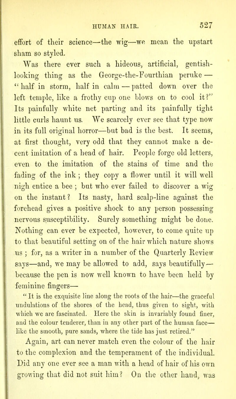 effort of their science—the wig—we mean the upstart sham so styled. Was there ever such a hideous, artificial, gentish- looking thing as the George-the-Fourthian peruke — <c half in storm, half in calm — patted down over the left temple, like a frothy cup one blows on to cool it? Its painfully white net parting and its painfully tight little curls haunt us. We scarcely ever see that type now in its full original horror—but bad is the best. It seems, at first thought, very odd that they cannot make a de- cent imitation of a head of hair. People forge old letters, even to the imitation of the stains of time and the fading of the ink ; they copy a flower until it will well nigh entice a bee ; but who ever failed to discover a wig on the instant ? Its nasty, hard scalp-line against the forehead gives a positive shock to any person possessing nervous susceptibility. Surely something might be done. Nothing can ever be expected, however, to come quite up to that beautiful setting on of the hair which nature shows us ; for, as a writer in a number of the Quarterly Review says—and, we may be allowed to add, says beautifully— because the pen is now well known to have been held by feminine fingers—  It is the exquisite line along the roots of the hair—the graceful undulations of the shores of the head, thus given to sight, with which we are fascinated. Here the skin is invariably found finer, and the colour tenderer, than in any other part of the human face— like the smooth, pure sands, where the tide has just retired. Again, art can never match even the colour of the hair to the complexion and the temperament of the individual. Did any one ever see a man with a head of hair of his own growing that did not suit him? On the other hand> was