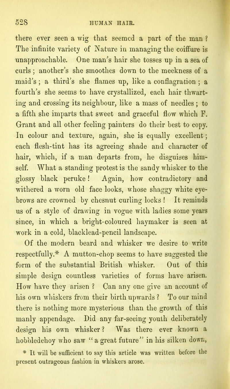 there ever seen a wig that seemed a part of the man ? The infinite variety of Nature in managing the coiffure is unapproachable. One man's hair she tosses up in a sea of curls; another's she smoothes down to the meekness of a maid's ; a third's she flames up, like a conflagration ; a fourth's she seems to have crystallized, each hair thwart- ing and crossing its neighbour, like a mass of needles ; to a fifth she imparts that sweet and graceful flow which F. Grant and all other feeling painters do their best to copy. In colour and texture, again, she is equally excellent; each flesh-tint has its agreeing shade and character of hair, which, if a man departs from, he disguises him- self. What a standing protest is the sandy whisker to the glossy black peruke! Again, how contradictory and withered a worn old face looks, whose shaggy white eye- brows are crowned by chesnut curling locks ! It reminds us of a style of drawing in vogue with ladies some years since, in which a bright-coloured haymaker is seen at work in a cold, blacklead-pencil landscape. Of the modern beard and whisker we desire to write respectfully.* A mutton-chop seems to have suggested the form of the substantial British whisker. Out of this simple design countless varieties of forms have arisen. How have they arisen ? Can any one give an account of his own whiskers from their birth upwards ? To our mind there is nothing more mysterious than the growth of this manly appendage. Did any far-seeing youth deliberately design his own whisker ? Was there ever known a hobbledehoy who saw  a great future in his silken down, * It will be sufficient to say this article was written before the present outrageous fashion in whiskers arose.