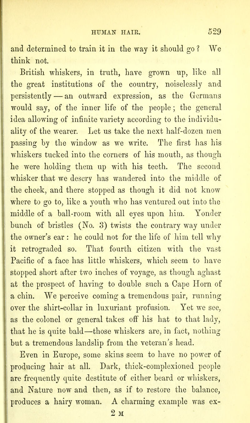 and determined to train it in the way it should go ? We think not. British whiskers, in truth, have grown up, like all the great institutions of the country, noiselessly and persistently — an outward expression, as the Germans would say, of the inner life of the people ; the general idea allowing of infinite variety according to the individu- ality of the wearer. Let us take the next half-dozen men passing by the window as we write. The first has his whiskers tucked into the corners of his mouth, as though he were holding them up with his teeth. The second whisker that we descry has wandered into the middle of the cheek, and there stopped as though it did not know where to go to, like a youth who has ventured out into the middle of a ball-room with all eyes upon him. Yonder bunch of bristles (No. 3) twists the contrary way under the owner's ear : he could not for the life of him tell why it retrograded so. That fourth citizen with the vast Pacific of a face has little whiskers, which seem to have stopped short after two inches of voyage, as though aghast at the prospect of having to double such a Cape Horn of a chin. We perceive coming a tremendous pair, running over the shirt-collar in luxuriant profusion. Yet we see, as the colonel or general takes off his hat to that lady, that he is quite bald—those whiskers are, in fact, nothing but a tremendous landslip from the veteran's head. Even in Europe, some skins seem to have no power of producing hair at all. Dark, thick-complexioned people are frequently quite destitute of either beard or whiskers, and Nature now and then, as if to restore the balance, produces a hairy woman. A charming example was ex- 2 M