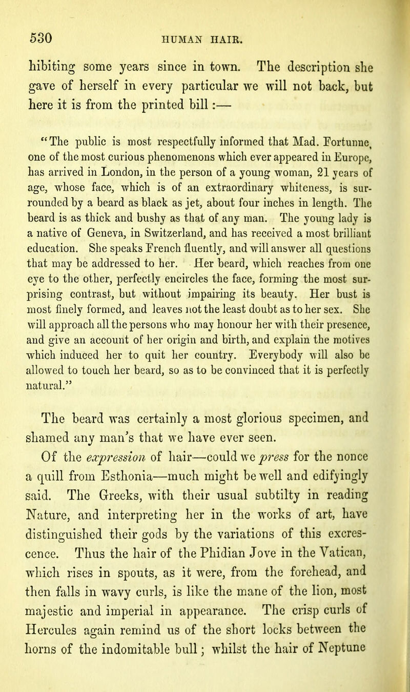 hibiting some years since in town. The description she gave of herself in every particular we will not back, but here it is from the printed bill:— The public is most respectfully informed that Mad. Fortunne, one of the most curious phenomenons which ever appeared in Europe, has arrived in London, in the person of a young woman, 21 years of age, whose face, which is of an extraordinary whiteness, is sur- rounded by a beard as black as jet, about four inches in length. The beard is as thick and bushy as that of any man. The young lady is a native of Geneva, in Switzerland, and has received a most brilliant education. She speaks French fluently, and will answer all questions that may be addressed to her. Her beard, which reaches from one eye to the other, perfectly encircles the face, forming the most sur- prising contrast, but without impairing its beauty. Her bust is most finely formed, and leaves not the least doubt as to her sex. She will approach all the persons who may honour her with their presence, and give an account of her origin and birth, and explain the motives which induced her to quit her country. Everybody will also be allowed to touch her beard, so as to be convinced that it is perfectly natural. The beard was certainly a most glorious specimen, and shamed any man's that we have ever seen. Of the expression of hair—could we press for the nonce a quill from Esthonia—much might be well and edifyingly said. The Greeks, with their usual subtilty in reading Nature, and interpreting her in the works of art, have distinguished their gods by the variations of this excres- cence. Thus the hair of the Phidian Jove in the Vatican, which rises in spouts, as it were, from the forehead, and then falls in wavy curls, is like the mane of the lion, most majestic and imperial in appearance. The crisp curls of Hercules again remind us of the short locks between the horns of the indomitable bull; whilst the hair of Neptune