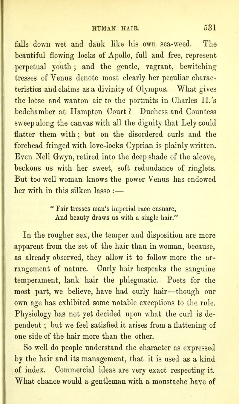 falls down wet and dank like his own sea-weed. The beautiful flowing locks of Apollo, full and free, represent perpetual youth; and the gentle, vagrant, bewitching tresses of Venus denote most clearly her peculiar charac- teristics and claims as a divinity of Olympus. What gives the loose and wanton air to the portraits in Charles II.'s bedchamber at Hampton Court ? Duchess and Countess sweep along the canvas with all the dignity that Lely could flatter them with; but on the disordered curls and the forehead fringed with love-locks Cyprian is plainly written. Even Nell Gwyn, retired into the deep shade of the alcove, beckons us with her sweet, soft redundance of ringlets. But too well woman knows the power Venus has endowed her with in this silken lasso :—  Pair tresses man's imperial race ensnare, And beauty draws us with a single hair. In the rougher sex, the temper and disposition are more apparent from the set of the hair than in woman, because, as already observed, they allow it to follow more the ar- rangement of nature. Curly hair bespeaks the sanguine temperament, lank hair the phlegmatic. Poets for the most part, we believe, have had curly hair—though our own age has exhibited some notable exceptions to the rule. Physiology has not yet decided upon what the curl is de- pendent ; but we feel satisfied it arises from a flattening of one side of the hair more than the other. So well do people understand the character as expressed by the hair and its management, that it is used as a kind of index. Commercial ideas are very exact respecting it. What chance would a gentleman with a moustache have of