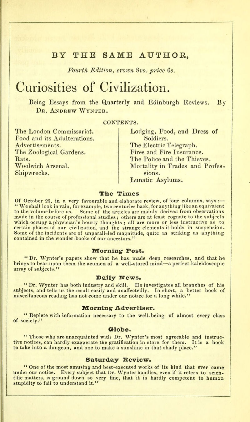 BY THE SAME AUTHOR, Fourth Edition, crown 8vo. price 6s. Curiosities of Civilization. Being Essays from the Quarterly and Edinburgh Reviews. By Dr. Andrew Wynter. CONTENTS. The London Commissariat. Food and its Adulterations. Advertisements. The Zoological Gardens. Rats. Woolwich Arsenal. Shipwrecks. Lodging, Food, and Dress of Soldiers. The Electric Telegraph. Fires and Fire Insurance. The Police and the Thieves. Mortality in Trades and Profes- sions. Lunatic Asylums. The Times Of October 25, in a very favourable and elaborate review, of four columns, says:—  We shall look in vain, for example, two centuries back, for anything like an equivalent to the volume before us. Some of the articles are mainly derived from observations made in the course of professional studies; others are at least cognate to the subjects which occupy a physician's hourly thoughts ; all are more or less instructive as to certain phases of our civilization, and the strange elements it holds in suspension. Some of the incidents are of unparalleled magnitude, quite as striking as anything contained in the wonder-books of our ancestors. Morning- Post.  Dr. Wynter's papers show that he has made deep researches, and that he brings to bear upon them the acumen of a well-stored mind—a perfect kaleidoscopic array of subjects. Daily News.  Dr. Wynter has both industry and skill. He investigates all branches of his subjects, and tells us the result easily and unaffectedly. In short, a better book of miscellaneous reading has not come under our notice for a long while. Morning- Advertiser.  Replete with information necessary to the well-being of almost every class of society. Globe.  Those who are unacquainted with Dr. Wynter's most agreeable and instruc- tive notices, can hardly exaggerate the gratification in store for them. It is a book to take into a dungeon, and one to make a sunshine in that shady place. Saturday Review.  One of the most amusing and best-executed works of its kind that ever came under our notice. Every subject that Dr. Wynter handles, even if it refers to scien- tific matters, is ground down so very fine, that it is hardly competent to human stupidity to fail to understand it.