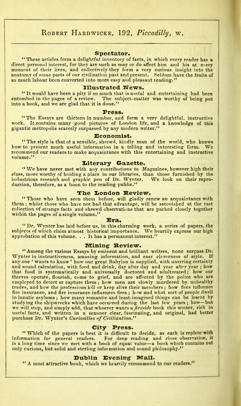 Spectator.  These articles form a delightful inventory of facts, in which every reader has a direct personal interest, for they are such as may or do affect him and his at every moment of their lives, and collectively they form a very curious insight into the anatomy of some parts of our civilization past and present. Seldom have the fruits of so much labour been converted into more easy and pleasant reading. Illustrated News.  It would have been a pity if so much that is useful and entertaining had been entombed in the pages of a review. The subject-matter was worthy of being put into a book, and we are glad that it is done. Press. The Essays are thirteen in number, and form a very delightful, instructive work. It contains many good pictures of London life, and a knowledge of this gigantic metropolis scarcely surpassed by any modern writer. Economist.  The style is that ot a sensible, shrewd, kindly man of the world, who knows bow to present much useful information in a telling and interesting form. We recommend our readers to make acquaintance with this entertaining and instructive volume. literary Gazette. We have never met with any contributions to Magazines, however high their class, more worthy of holding a place in our libraries, than those furnished by the industrious research and graphic pen of Dr. Wynter. We look on their repro- duction, therefore, as a boon to the reading public. The London Review.  Those who have seen them before, will gladly renew an acquaintance with j them; whilst those who have not had that advantage, will be astonished at the vast collection of strange facts and shrewd observations that are packed closely together within the pages of a single volume. Era. Dr. Wynter has laid before us, in this charming work, a series of papers, the subjects of which claim almost historical importance. We heartily express our high approbation of this volume. . . It has a permanent interest. Mining Review. Among the various Essays by eminent and brilliant writers, none surpass Dr. Wynter in instructiveness, amusing information, and easy cleverness of style. If any one 4 wants to know ' how our great Babylon is supplied, with unerring certainty and sound calculation, with food and drink, day after day and year aftT year ; how that food is systematically and universally doctored and adulterated; how our thieves operate, flourish, come to grief, and are affected by the police who are employed to detect or capture them; how men are slowly murdered by unhealthy trades, and how the professions kill or keep alive their members ; how fires influence fire insurance, and fire insurance influences fires ; h >w and what sort of people dwell in lunatic asylums ; how many romantic and least-imagined things can be learnt by studying the shipwrecks which have occurred during the last few years ; how—but we will stop, and simply add, that whoever wants a. fireside book this winter, rich in useful facts, and written in a manner clear, fascinating, and original, had better purchase Dr. Wynter's Curiosities of Civilizution. City Press.  Which of the papers is best it is difficult to decide, as each is replete with information for general readers. For deep reading and close observation, it is a long time since we met with a book of equal value—a book which contains Dot only curious, but solid and sterling information and sound philosophy. Dublin Evening Mail.  A most attractive book, which we heartily recommend to our readers.