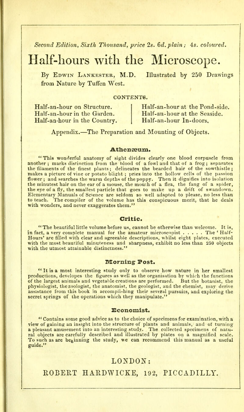 Second Edition, Sixth Thousand, price 2s. 6d. plain,- 4s. coloured. Half-hours with the Microscope. By Edwin Lankester, M.D. Illustrated by 250 Drawings from Nature by Tuffen West. CONTENTS. Half-an-hour on Structure. Half-an-hour at tbe Pond-side. Half-an-hour in the Garden. Half-an-hour at the Seaside. Half-an-hour in the Country. Half-an-hour In-doors. Appendix.—The Preparation and Mounting of Objects. Athenaeum. This wonderful anatomy of sight divides clearly one blood corpuscle from another ; marks distinction from the blood of a fowl and that of a frog; separates the filaments of the finest plants; delineates the bearded hair of the sowthistle; makes a picture of vine or potato bliirht ; pries into the hollow cells of the passion flower ; and searches the warm depths of the poppy. Then it dignifies into isolation the minutest hair on the ear of a mouse, the mouth of a flea, the fang of a spider, the eye of a fly, the smallest particle that goes to make up a drift of swandown. Elementary Manuals of Science are seldom so well adapted to please, no less than to teach. The compiler of the volume has this conspicuous merit, that he deals with wonders, and never exaggerates them. Critic.  The beautiful little volume before us, cannot be otherwise than welcome. It is, in fact, a very complete manual for the amateur microscopist The ' Half- Hours' are filled with clear and agreeable descriptions, whilst eight plates, executed with the most beautiful minuteness and sharpness, exhibit no less than 250 objects with the utmost attainable distinctness. X\£orning Post. It is a most interesting study only to observe how nature in her smallest productions, developes the figures as well as the organisation by which the functions of the largest animals and vegetable creations are performed. But the botanist, the physiologist, the zoologist, the anatomist, the geologist, and the chemist, may derive assistance from this book in accomplishing their several pursuits, and exploring the secret springs of the operations which they manipulate. Economist.  Contains some good advice as to the choice of specimens for examination, with a view of gaining an insight into the structure of plants and animals, and of turning a pleasant amusement into an interesting study. The collected specimens of natu- ral objects are carefully described and illustrated by plates on a magnified scale. To such as are beginning the study, we can recommend this manual as a useful guide. LONDON: KOBERT HA11DWICKE, 192, PICCADILLY.