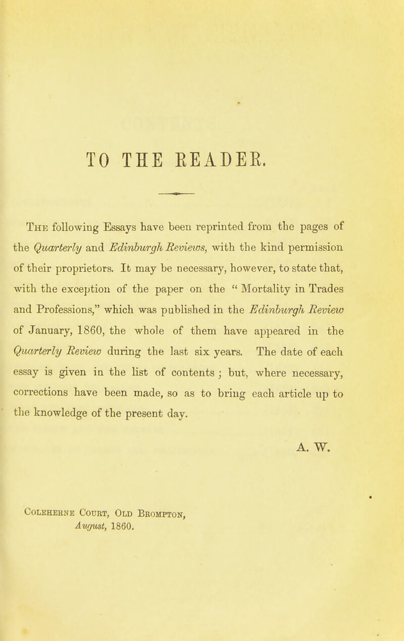 TO THE EEADER. The following Essays have been reprinted from the pages of the Quarterly and Edinburgh Reviews, with the kind permission of their proprietors. It may be necessary, however, to state that, with the exception of the paper on the  Mortality in Trades and Professions, which was published in the Edinburgh Review of January, 1860, the whole of them have appeared in the Quarterly Revieto during the last six years. The date of each essay is given in the list of contents ; but, where necessary, corrections have been made, so as to bring each article up to the knowledge of the present day. A. W. COLEHEBNE CoURT, OlD BeoMPTON, Awjust, 1860.