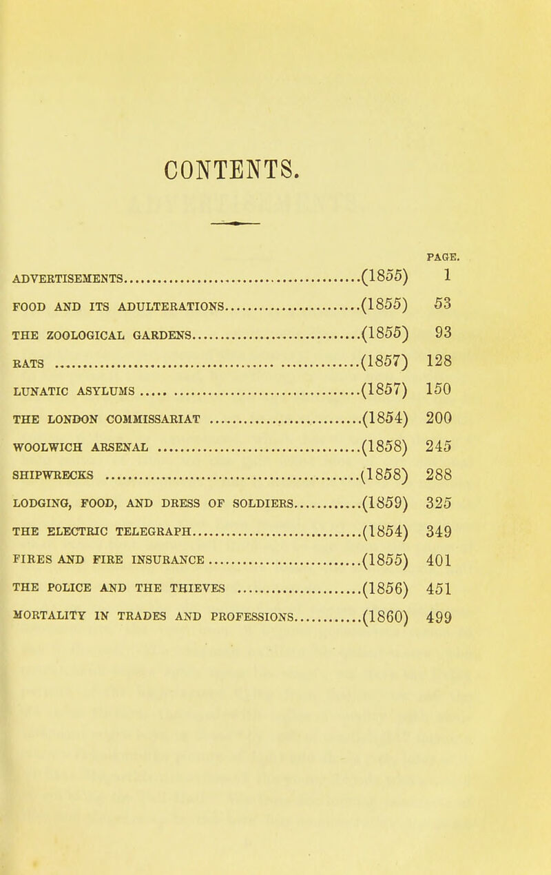 CONTENTS. PAGE. ADVERTISEMENTS (1855) 1 FOOD AND ITS ADULTERATIONS (1855) 53 THE ZOOLOGICAL GARDENS (1855) 93 RATS (1857) 128 LUNATIC ASYLUMS (1857) 150 THE LONDON COMMISSARIAT (1854) 200 WOOLWICH ARSENAL (1858) 245 SHIPWRECKS (1858) 288 LODGING, FOOD, AND DRESS OF SOLDIERS (1859) 325 THE ELECTRIC TELEGRAPH (1854) 349 FIRES AND FIRE INSURANCE (1855) 401 THE POLICE AND THE THIEVES (1856) 451 MORTALITY IN TRADES AND PROFESSIONS (1860) 499