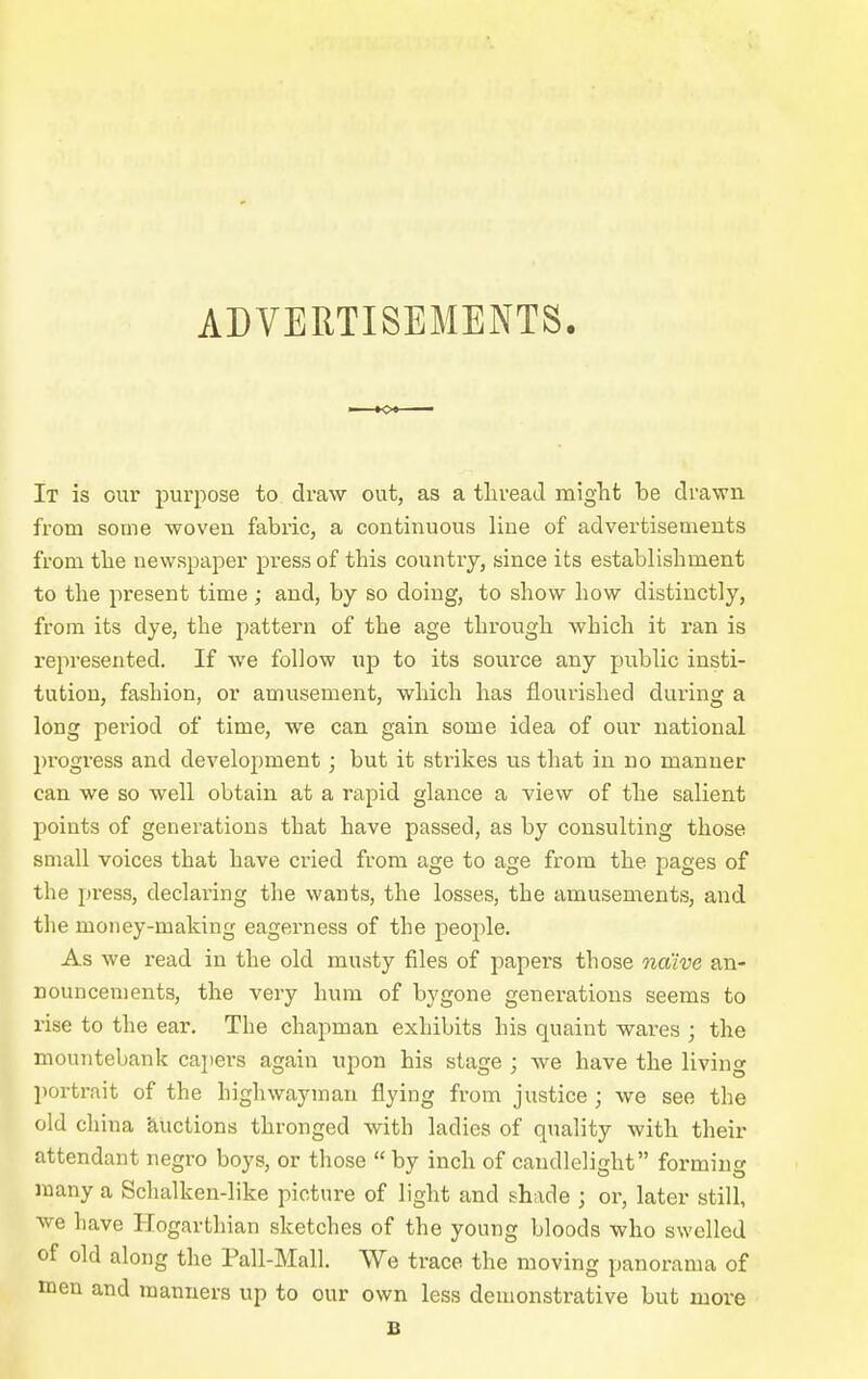 ADVERTISEMENTS. It is our pur])ose to draw out, as a tliread miglit be drawn from some woven fabric, a continuous line of advertisements from tbe newspaper press of this country, since its establishment to the present time; and, by so doing, to show how distinctly, from its dye, the pattern of the age through which it ran is represented. If we follow up to its source any public insti- tution, fashion, or amusement, which has flourished during a long period of time, we can gain some idea of our national progress and development; but it strikes us that in no manner can we so well obtain at a rapid glance a view of the salient points of generations that have passed, as by consulting those small voices that have cried from age to age from the pages of the pi-ess, declaring the wants, the losses, the amusements, and the money-making eagerness of the people. As we read in the old musty files of papers those naive an- nouncements, the very hum of bygone generations seems to rise to the ear. The chapman exhibits his quaint wares ; the mountebank cajiers again upon his stage ; we have the living portrait of the highwayman flying from justice ; we see the old china 'auctions thronged with ladies of quality with their attendant negro boys, or those  by inch of candlelight forming many a Schalken-like picture of light and shade ; or, later still, w-e have Hogartliian sketches of the young bloods who swelled of old along the Pali-Mall. We trace the moving panorama of men and manners up to our own less demonstrative but more B