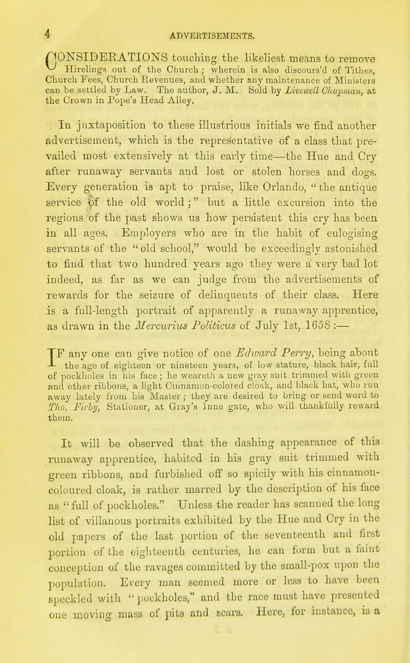 rjONSIDEEATIONS touching the likeliest means to remove ^ Hirelings out of the Ciiurch ; wherein is also discours'd of Tithes, Church Fees, Church Revenues, and whether any maintenance of Ministers can be settled by Law. The author, J. M. Sold by Livewell Chajynan, at the Crown in Pope's Head Alley. In juxtaposition to these illustrious initials we find another advertisement, which is the representative of a class that pre- vailed most extensively at this early time—the Hue and Cry after runaway servants and lost or stolen horses and dogs. Every generation is apt to praise, like Orlando,  the antique service ipf the old world; but a little excursion into the regions 'of the past shows us how pei'sistent this cry has been in all ages. Employers who are in the habit of eulogising servants of the  old school, would be exceedingly astonished to find that two hundred years ago they were a very bad lot indeed, as far as we can judge from the advertisements of rewards for the seizure of delinquents of their class. Here is a full-length portrait of apparently a runaway apprentice, as drawn in the Mercurius Politicus of July 1st, 1658 :— IF any one can give notice of one Edward Perry, being about the age of eighteen or nineteen years, of low stature, black hair, full of pockholes in his face; he wearetli a new gray suit trimmed with green and other ribbons, a light Cinnamon-colored cloak, and black hat, who run away lately from his Master; they are desired to bring or send word to Tho. Firhij, Stationer, at Gray's inne gate, who will thaukluUy reward them. It will be observed that the dashing appearance of this runaway apprentice, habited in his gray suit trimmed with green ribbons, and furbished off so sjjicily with his cinnamon- coloured cloak, is rather marred by the description of his face as  full of pockholes. Unless the reader has scanned the long list of villauous portraits exhibited by the Hue and Cry in the old papers of the last portion of the seventeenth and first portion of the eighteenth centuries, he can form but a faint conception of the ravages committed by the small-pox upon the population. Every man seemed more or less to have been speckled with  pockholes, and the race must have i)rcsented one moving mass of pits and scars. Here, for instance, is a