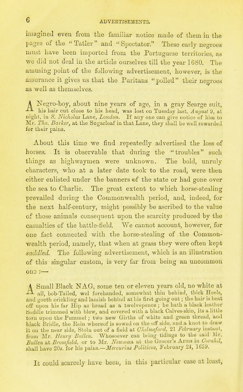 imagined even from the familiar notice made of them iu tlie jjages of tlie Ttitler and Spectator. These early negroes must have been imported from the Portuguese territories, as we did not deal in the article ourselves till the year 1G80. The amusing point of tlie following advertisement, however, is the assurance it gives us that the Puritans polled their negroes as well as themselves. A ISTegro-boy, about nine years of age, in a gray Searge suit, his hair cut close to bia head, was lost on Tuesday last, August 9, at night, iu S. Nickulas Lane, London. If any one can give notion of him to Mr. Tho. Barker, at the Sugarloaf in that Lane, they sliall be well rewarded for their pains. About this time we find repeatedly advertised the loss of horses. It is observable that during the troubles such things as highwaymen were unknown. The bold, unruly character,?, who at a later date took to the road, were then either enlisted under the banners of the state or had gone over the sea to Charlie. The great extent to which horse-stealinjr prevailed during the Commonwealth period, and, indeed, for the next half-centuiy, might possibly be ascribed to the value of those animals consequent upon the scarcity produced by the casualties of the battle-field. We cannot account, however, for one fact connected with the horse-stealing of the Common- wealth period, namely, that when at grass they were often kept saddled. The following advertisement, which is an illustration of this singular custom, is very far from being au uucommou ono :— ASmall Black NAG, some ten or eleven years old, no white at all, bob-Tailed, wel forehanded, somewhat thin behind, thick Heels, and goeth ericklin},' and lauiisb behind at his first going out; the hair is beat off upon his far Hip as broad as a tsvelvepence ; he hath a black leather Saddle trimmed with blew, and covered with a black Calves-skin, its a little torn upon the Pummel ; two new Girths of white and green thread, and black Bridle, tho litin whereof is sowed on tho off side, and a knot to draw it on the near side, Stoln out of a field at Chdmsfurd, 21 February instant, from Mr. Henry Bidlcn. Whosoever can biin^' tidings to the said Mr. Mullen at Brumfidd, or to Mr. Newman at tlio Grocer's Arms iu Curahd, shall have 20a. for hia pains.—jJ/crcwrtMS Pulitkus, Jj'ebruary 2.i, 1659. It could scarcely have been, iu this particular case at least.